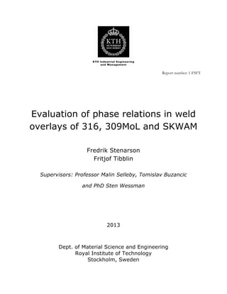  
Report number: 1-FSFT
	
  
	
  
	
  
Evaluation of phase relations in weld
overlays of 316, 309MoL and SKWAM
Fredrik Stenarson
Fritjof Tibblin
Supervisors: Professor Malin Selleby, Tomislav Buzancic
and PhD Sten Wessman
	
  
	
  
	
  
2013
Dept. of Material Science and Engineering
Royal Institute of Technology
Stockholm, Sweden
 