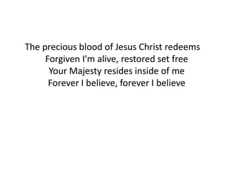The precious blood of Jesus Christ redeems
Forgiven I'm alive, restored set free
Your Majesty resides inside of me
Forever I believe, forever I believe
 