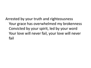 Arrested by your truth and righteousness
Your grace has overwhelmed my brokenness
Convicted by your spirit, led by your word
Your love will never fail, your love will never
fail
 