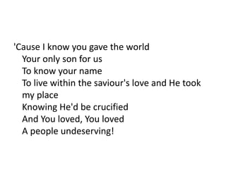 'Cause I know you gave the world
Your only son for us
To know your name
To live within the saviour's love and He took
my place
Knowing He'd be crucified
And You loved, You loved
A people undeserving!
 