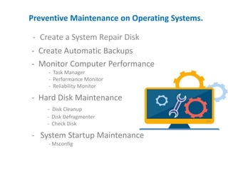 Preventive Maintenance on Operating Systems.
- Create a System Repair Disk
- Create Automatic Backups
- Monitor Computer Performance
- Task Manager
- Performance Monitor
- Reliability Monitor
- Hard Disk Maintenance
- Disk Cleanup
- Disk Defragmenter
- Check Disk
- System Startup Maintenance
- Msconfig
 