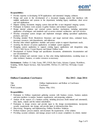 Page 3 of 9
Responsibilities
 Provide expertise in developing ECM applications and automated Imaging solutions.
 Design and assist in the development of a document imaging system that interfaces with
multiple applications and systems at the department, including legacy mainframe, client server
and web applications.
 Migrate existing documents imaging system data and files to new integrated imaging system.
 Participate in business work sessions to gather business and technical requirements.
 Design internal solutions and external system interface mechanisms, including appropriate
application of techniques and standards such as service-oriented architecture and web services.
 Develop conceptual system designs and implement strategies utilizing specialized applications,
products, and tools
 Providing detailed Work Breakdown Structures and target start/end dates, estimated hours,
necessary resources, task dependencies and milestones
 Develop other related application modules and system scripts to support department needs.
 Assisting the director of system applications on multiple system upgrades.
 Designing custom application to support existing legacy applications and integrations using
.Net C#, SQL Server, Crystal Reports and Hyland OnBase tools.
 Development of System Design and specification documents, administrative documentation and
user documentation.
 Handle technical and customer issues as they arise during implementations, escalating issues to
other technical, business, or vendor resources as necessary.
Environment: OnBase 13, Unity Forms, DIP, COLD, Bar Codes, Advance Capture, Workflows,
Scripting, BAM, Report Services, SQL Server2008, VB.Net, C#, ASP.Net, VB Script, Crystal
Reports.
.
OnBase Consultant, CareSource Dec 2012 – June 2014
Title OnBase Implementation and Rollout at CareSource
Client CareSource
Work Location Dayton, Ohio, USA.
Responsibilities
 Participate in OnBase requirement gathering sessions with business owners, business analysts
and team members to analyze business requirements and proposing solutions.
 Analyze all the aspects of a business activity, including processes (both manual and automated),
data, inputs, outputs and the related stakeholders.
 Participate in design reviews and provide input to the design recommendations; incorporate
security requirements into design; and provide input to information/data flow.
 Discovering, Designing and Implementing OnBase Workflow Solutions.
 Perform business process analysis and document the requirements of the solution.
 Providing accurate estimates and manage project work to ensure completion in a timely manner
 