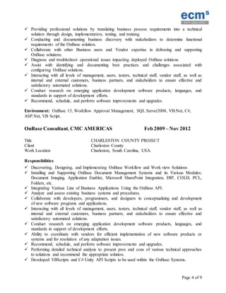 Page 4 of 9
 Providing professional solutions by translating business process requirements into a technical
solution through design, implementation, testing, and training.
 Conducting and documenting business discovery with stakeholders to determine functional
requirements of the OnBase solution.
 Collaborate with other Business users and Vendor expertise in delivering and supporting
OnBase solutions.
 Diagnose and troubleshoot operational issues impacting deployed OnBase solutions
 Assist with identifying and documenting best practices and challenges associated with
configuring OnBase solutions.
 Interacting with all levels of management, users, testers, technical staff, vendor staff, as well as
internal and external customers, business partners, and stakeholders to ensure effective and
satisfactory automated solutions.
 Conduct research on emerging application development software products, languages, and
standards in support of development efforts.
 Recommend, schedule, and perform software improvements and upgrades.
Environment: OnBase 13, Workflow Approval Management, SQL Server2008, VB.Net, C#,
ASP.Net, VB Script.
OnBase Consultant, CMC AMERICAS Feb 2009 – Nov 2012
Title CHARLESTON COUNTY PROJECT
Client Charleston County
Work Location Charleston, South Carolina, USA.
Responsibilities
 Discovering, Designing, and Implementing OnBase Workflow and Work view Solutions
 Installing and Supporting OnBase Document Management Systems and its Various Modules;
Document Imaging, Application Enabler, Microsoft SharePoint Integration, DIP, COLD, PCL,
Folders, etc.
 Integrating Various Line of Business Applications Using the OnBase API.
 Analyze and assess existing business systems and procedures.
 Collaborate with developers, programmers, and designers in conceptualizing and development
of new software programs and applications.
 Interacting with all levels of management, users, testers, technical staff, vendor staff, as well as
internal and external customers, business partners, and stakeholders to ensure effective and
satisfactory automated solutions.
 Conduct research on emerging application development software products, languages, and
standards in support of development efforts.
 Ability to coordinate with vendors for efficient implementation of new software products or
systems and for resolution of any adaptation issues.
 Recommend, schedule, and perform software improvements and upgrades.
 Performing detailed technical analysis to present pros and cons of various technical approaches
to solutions and recommend the appropriate solution.
 Developed VBScripts and C# Unity API Scripts to be used within the OnBase Systems.
 