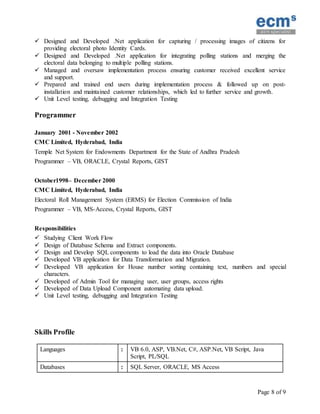 Page 8 of 9
 Designed and Developed .Net application for capturing / processing images of citizens for
providing electoral photo Identity Cards.
 Designed and Developed .Net application for integrating polling stations and merging the
electoral data belonging to multiple polling stations.
 Managed and oversaw implementation process ensuring customer received excellent service
and support.
 Prepared and trained end users during implementation process & followed up on post-
installation and maintained customer relationships, which led to further service and growth.
 Unit Level testing, debugging and Integration Testing
Programmer
January 2001 - November 2002
CMC Limited, Hyderabad, India
Temple Net System for Endowments Department for the State of Andhra Pradesh
Programmer – VB, ORACLE, Crystal Reports, GIST
October1998– December 2000
CMC Limited, Hyderabad, India
Electoral Roll Management System (ERMS) for Election Commission of India
Programmer – VB, MS-Access, Crystal Reports, GIST
Responsibilities
 Studying Client Work Flow
 Design of Database Schema and Extract components.
 Design and Develop SQL components to load the data into Oracle Database
 Developed VB application for Data Transformation and Migration.
 Developed VB application for House number sorting containing text, numbers and special
characters.
 Developed of Admin Tool for managing user, user groups, access rights
 Developed of Data Upload Component automating data upload.
 Unit Level testing, debugging and Integration Testing
Skills Profile
Languages : VB 6.0, ASP, VB.Net, C#, ASP.Net, VB Script, Java
Script, PL/SQL
Databases : SQL Server, ORACLE, MS Access
 