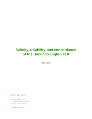 Validity, reliability, and concordance
of the Duolingo English Test
May 2014
Feifei Ye, PhD
Assistant Professor
University of Pittsburgh
School of Education
feifeiye@pitt.edu
 