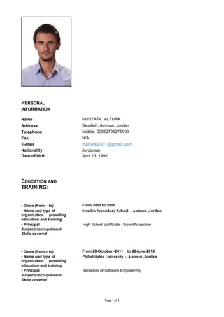 Page 1 of 3
PERSONAL
INFORMATION
Name MUSTAFA ALTURK
Address Swailleh, Amman, Jordan
Telephone Mobile: 00962796275190
Fax N/A
E-mail malturk2001@gmail.com
Nationality Jordanian
Date of birth April 13, 1992
EDUCATION AND
TRAINING:
• Dates (from – to) From 2010 to 2011
• Name and type of
organization providing
education and training
Swaileh Secondary School – Amman ,Jordan
• Principal High School certificate - Scientific section
Subjects/occupational
Skills covered
• Dates (from – to) From 20-October -2011 to 22-june-2016
• Name and type of
organization providing
education and training
Philadelphia University – Amman ,Jordan
• Principal Bachelors of Software Engineering
Subjects/occupational
Skills covered
 