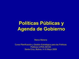 Políticas Públicas y
Agenda de Gobierno
Marco Moreno
Curso Planificación y Gestión Estratégica para las Políticas
Públicas ILPES-AECID
Santa Cruz, Bolivia, 4-15 Mayo 2009
 