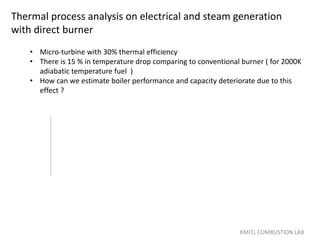 Thermal process analysis on electrical and steam generation
with direct burner
KMITL COMBUSTION LAB
• Micro-turbine with 30% thermal efficiency
• There is 15 % in temperature drop comparing to conventional burner ( for 2000K
adiabatic temperature fuel )
• How can we estimate boiler performance and capacity deteriorate due to this
effect ?
 