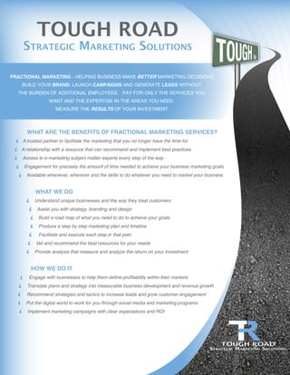 Consult
Plan
Design
Execute
Sustain
FRACTIONAL MARKETING - HELPING BUSINESS MAKE BETTER MARKETING DECISIONS.
BUILD YOUR BRAND, LAUNCH CAMPAIGNS AND GENERATE LEADS WITHOUT
THE BURDEN OF ADDITIONAL EMPLOYEES. PAY FOR ONLY THE SERVICES YOU
WANT AND THE EXPERTISE IN THE AREAS YOU NEED.
MEASURE THE RESULTS OF YOUR INVESTMENT.
TOUGH ROAD
STRATEGIC MARKETING SOLUTIONS
WHAT ARE THE BENEFITS OF FRACTIONAL MARKETING SERVICES?
A trusted partner to facilitate the marketing that you no longer have the time for
A relationship with a resource that can recommend and implement best practices
Access to e-marketing subject matter experts every step of the way
Engagement for precisely the amount of time needed to achieve your business marketing goals
Available whenever, wherever and the skills to do whatever you need to market your business
WHAT WE DO
Understand unique businesses and the way they treat customers
Assist you with strategy, branding and design
Build a road map of what you need to do to achieve your goals
Produce a step by step marketing plan and timeline
Facilitate and execute each step in that plan
Vet and recommend the best resources for your needs
Provide analysis that measure and analyze the return on your investment
HOW WE DO IT
Engage with businesses to help them define profitability within their markets
Translate plans and strategy into measurable business development and revenue growth
Recommend strategies and tactics to increase leads and grow customer engagement
Put the digital world to work for you through social media and marketing programs
Implement marketing campaigns with clear expectations and ROI
TOUGH ROAD
STRATEGIC MARKETING SOLUTIONS
 
