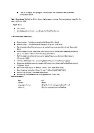  I was in-charge of designingthe variouslevelsandusedtoolslike 3dsMax to
complete thistask.
Work Experience:Worked for Christ University Bangalore, during their admission process for the
years2015 and 2016.
Workdone:
 Data entry
 Workedas a team leader coordinatedwithstaff andpeers
Achievements/Certificates:
 Team Captain,ChristUniversityFootball Team(2015-2016)
 Team Captain,ChristUniversity(Pedagogicleague ) (2014/2015)
 Participatedin SouthZone inter-zonal football tournamentsheldinKerala(December
2013)
 Participatedin SouthZone inter-zonal football tournaments heldin Kerala(December
2014) andreachedthe quarterfinal stage ,roundof 8
 Participatedin SouthZone inter-zonal football tournaments heldinCoimbatore
(December2015)
 Winners at Chrispo,Inter-UniversityFootballTournament(February,2014)
 Top scorerand bestupcomingplayeratChrispo,Inter-UniversityFootball Tournament
(February,2014)
 Bestfootballer,Mount St.Mary’s School (2012/2011/2009/2006)
 BestOutgoingfootballer,MountSt.Mary’s School (2013/2008/2007)
 Runnersupdharpan (dance extravaganza)
 Runnersupscience exhibition2016 (game made –Aqua Boy)
Personal Details:
Age : 22
Gender : Male
LanguagesKnown : English,Hindi,Malayalam, basicFrench
Interests : Playingfootball/cooking/Reading
 