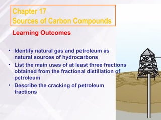 Chapter 17
 Sources of Carbon Compounds
 Learning Outcomes

• Identify natural gas and petroleum as
  natural sources of hydrocarbons
• List the main uses of at least three fractions
  obtained from the fractional distillation of
  petroleum
• Describe the cracking of petroleum
  fractions
 