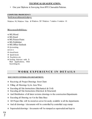 TECHNICAL QUALIFICATION:
• One year Diploma in Surveying from BTE Charsadda Pakistan.
COMPUTER PROFICIENCY
S o f t w a r e K n o w l e d g
Windows 98, Windows Vista
M i c r o s o f t O f f i c e :
 MS. Word
 MS. Excel
 MS. Power Point
 MS. Publisher
 MS. Office Outlook
 Accounting,
 C++
 visual basic
 Quick book
 Peachtree, etc.
 Surfing Internet with E-
Mail Applications, Web
Searching etc.
e :
& Windows XP. Windows 7 window 8 window 10
W O R K E X P E R I E N C E I N D E T A I L S
DOCUMENT CONTROLLING DEPARTMENT:
 Receiving all Project Drawings from Client
 Filling all Drawings by its Area Wise
 Encoding all Site Instructions (Mechanical & Civil)
 Encoding all Site Instructions (Electrical & Structural)
 And Distribution of all latest revision drawings to the construction Departments
 Encoding all Drawing no # in the Data Base
 All Project files will be stored on server for easily available to all the departments
 And all drawings / documents will be controlled by controlled copystamp
 Superseded drawings / documents will be stamped as superseded and kept in
 