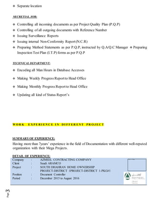  Separate location
SECRETIAL JOB:
 Controlling all incoming documents as per Project Quality Plan (P.Q.P)
 Controlling of all outgoing documents with Reference Number
 Issuing Surveillance Reports
 Issuing internal Non-Conformity Report(N.C.R)
 Preparing Method Statements as per P.Q.P, instructed by Q.A/Q.C Manager  Preparing
Inspection Test Plan (I.T.P) forms as per P.Q.P
TECHNICAL DEPARTMENT:
 Encoding all Man Hours in Database Accesses
 Making Weekly Progress Reportto Head Office
 Making Monthly Progress Reportto Head Office
 Updating all kind of Status Report’s
W O R K E X P E R I E N C E I N D I F F E R E N T P R O J E C T
SUMMARY OF EXPERIENCE:
Having more than 7years’ experience in the field of Documentation with different well-reputed
organization with their Mega Projects.
DETAIL OF EXPERIENCE:
Company : AZMEEL CONTRACTING COMPANY
Client : Saudi ARAMCO
Project : SOUTH DHAHRAN HOME OWNERSHIP
PROJECT-DISTRICT 1PROJECT-DISTRICT 1-PKG#1
Position : Document Controller
Period : December 2015 to August 2016
 