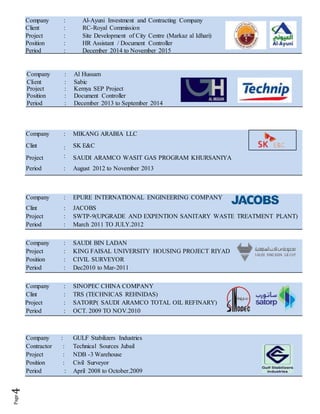Company : Al-Ayuni Investment and Contracting Company
Client : RC-Royal Commission
Project : Site Development of City Centre (Markaz al Idhari)
Position : HR Assistant / Document Controller
Period : December 2014 to November 2015
Company : MIKANG ARABIA LLC
Clint
Project
:
:
SK E&C
SAUDI ARAMCO WASIT GAS PROGRAM KHURSANIYA
Period : August 2012 to November 2013
Company : EPURE INTERNATIONAL ENGINEERING COMPANY
Clint : JACOBS
Project : SWTP-9(UPGRADE AND EXPENTION SANITARY WASTE TREATMENT PLANT)
Period : March 2011 TO JULY.2012
Company : SAUDI BIN LADAN
Project : KING FAISAL UNIVERSITY HOUSING PROJECT RIYAD
Position : CIVIL SURVEYOR
Period : Dec2010 to Mar-2011
Company : SINOPEC CHINA COMPANY
Clint : TRS (TECHNICAS REHNIDAS)
Project : SATORP( SAUDI ARAMCO TOTAL OIL REFINARY)
Period : OCT. 2009 TO NOV.2010
Company : GULF Stabilizers Industries
Contractor : Technical Sources Jubail
Project : NDB -3 Warehouse
Position : Civil Surveyor
Period : April 2008 to October.2009
Company : Al Hussam
Client : Sabic
Project : Kemya SEP Project
Position : Document Controller
Period : December 2013 to September 2014
 