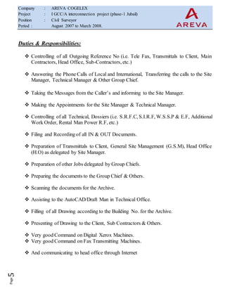 Company : AREVA COGELEX
Project : I GCC/A interconnection project (phase-1 Jubail)
Position : Civil Surveyor
Period : August 2007 to March 2008.
Duties & Responsibilities:
 Controlling of all Outgoing Reference No (i.e. Tele Fax, Transmittals to Client, Main
Contractors, Head Office, Sub-Contractors, etc.)
 Answering the Phone Calls of Local and International, Transferring the calls to the Site
Manager, Technical Manager & Other Group Chief.
 Taking the Messages from the Caller’s and informing to the Site Manager.
 Making the Appointments for the Site Manager & Technical Manager.
 Controlling of all Technical, Dossiers (i.e. S.R.F.C, S.I.R.F, W.S.S.P & E.F, Additional
Work Order, Rental Man Power R.F, etc.)
 Filing and Recording of all IN & OUT Documents.
 Preparation of Transmittals to Client, General Site Management (G.S.M), Head Office
(H.O) as delegated by Site Manager.
 Preparation of other Jobs delegated by Group Chiefs.
 Preparing the documents to the Group Chief & Others.
 Scanning the documents for the Archive.
 Assisting to the AutoCAD/Draft Man in Technical Office.
 Filling of all Drawing according to the Building No. for the Archive.
 Presenting of Drawing to the Client, Sub Contractors & Others.
 Very good Command on Digital Xerox Machines.
 Very good Command on Fax Transmitting Machines.
 And communicating to head office through Internet
 