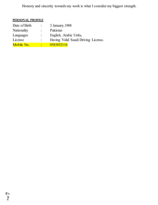 Honesty and sincerity towards my work is what I consider my biggest strength.
PERSONAL PROFILE
Date of Birth : 3 January.1988
Nationality : Pakistan
Languages : English, Arabic Urdu,
License : Having Valid Saudi Driving License.
Mobile No. : 0583852116
 