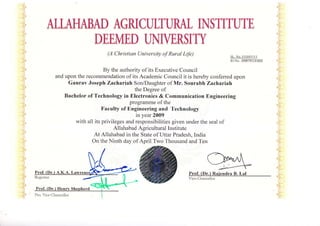 ALLAHABAD AGRICULTURAL INSTITUTE
DEEMED UI.{TVERSITY
(A Christian University of Rural Lfe)
By the authority of its Executive Council
and upon the recommendation of its Academic Council it is hereby conferred upon
Gaurav Joseph Zachariah Son/Daughter of Mr. Sourabh Zachariah
the Degree of
Bachelor of Technology in Electronics & Communication Engineering
programme of the
X'aculty of Engineering and Technology
in year 2009
with all its privileges and responsibilities given under the seal of
Allahabad Agricultural Institute
At Allahabad in the State of Uttar Pradesh, India
On the Ninth day of April Two Thousand and Ten
Prof. (Dr.) Raiendra B. Lal
Vice-Cl.rancellor
SL. No.:UG00l lll
ID No. :05BTECE002
Pro. Vice Chanccllor
 