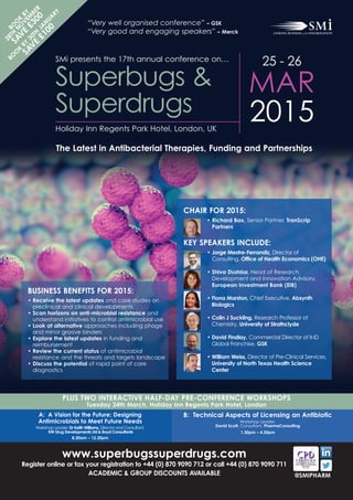 25 - 26
MAR
2015Holiday Inn Regents Park Hotel, London, UK
Superbugs &
Superdrugs
@SMIPHARM
www.superbugssuperdrugs.com
Register online or fax your registration to +44 (0) 870 9090 712 or call +44 (0) 870 9090 711
ACADEMIC & GROUP DISCOUNTS AVAILABLE
CHAIR FOR 2015:
• Richard Bax, Senior Partner, TranScrip
Partners
KEY SPEAKERS INCLUDE:
• Jorge Mestre-Ferrandiz, Director of
Consulting, Office of Health Economics (OHE)
• Shiva Dustdar, Head of Research,
Development and Innovation Advisory,
European Investment Bank (EIB)
• Fiona Marston, Chief Executive, Absynth
Biologics
• Colin J Suckling, Research Professor of
Chemistry, University of Strathclyde
• David Findlay, Commercial Director of II-ID
Global Franchise, GSK
• William Weiss, Director of Pre-Clinical Services,
University of North Texas Health Science
Center
PLUS TWO INTERACTIVE HALF-DAY PRE-CONFERENCE WORKSHOPS
Tuesday 24th March, Holiday Inn Regents Park Hotel, London
A: A Vision for the Future; Designing
Antimicrobials to Meet Future Needs
Workshop Leader: Dr Keith Williams, Director and Consultant,
KW Drug Developments Ltd & Boyd Consultants
8.30am – 12.30pm
B: Technical Aspects of Licensing an Antibiotic
Workshop Leader:
David Scott, Consultant, PharmaConsulting
1.30pm – 4.30pm
BUSINESS BENEFITS FOR 2015:
• Receive the latest updates and case studies on
preclinical and clinical developments
• Scan horizons on anti-microbial resistance and
understand initiatives to control antimicrobial use
• Look at alternative approaches including phage
and minor groove binders
• Explore the latest updates in funding and
reimbursement
• Review the current status of antimicrobial
resistance and the threats and targets landscape
• Discuss the potential of rapid point of care
diagnostics
BO
O
K
BY
28TH
N
O
VEM
BER
SAVE
£300
BO
O
K
BY
30TH
JA
N
UA
RY
SAVE
£100
SMi presents the 17th annual conference on…
The Latest in Antibacterial Therapies, Funding and Partnerships
“Very well organised conference” – GSK
“Very good and engaging speakers” – Merck
 
