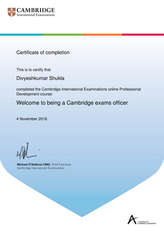 Certificate of completion
This is to certify that
Divyeshkumar Shukla
completed the Cambridge International Examinations online Professional
Development course:
Welcome to being a Cambridge exams officer
4 November 2016
Powered by TCPDF (www.tcpdf.org)
 