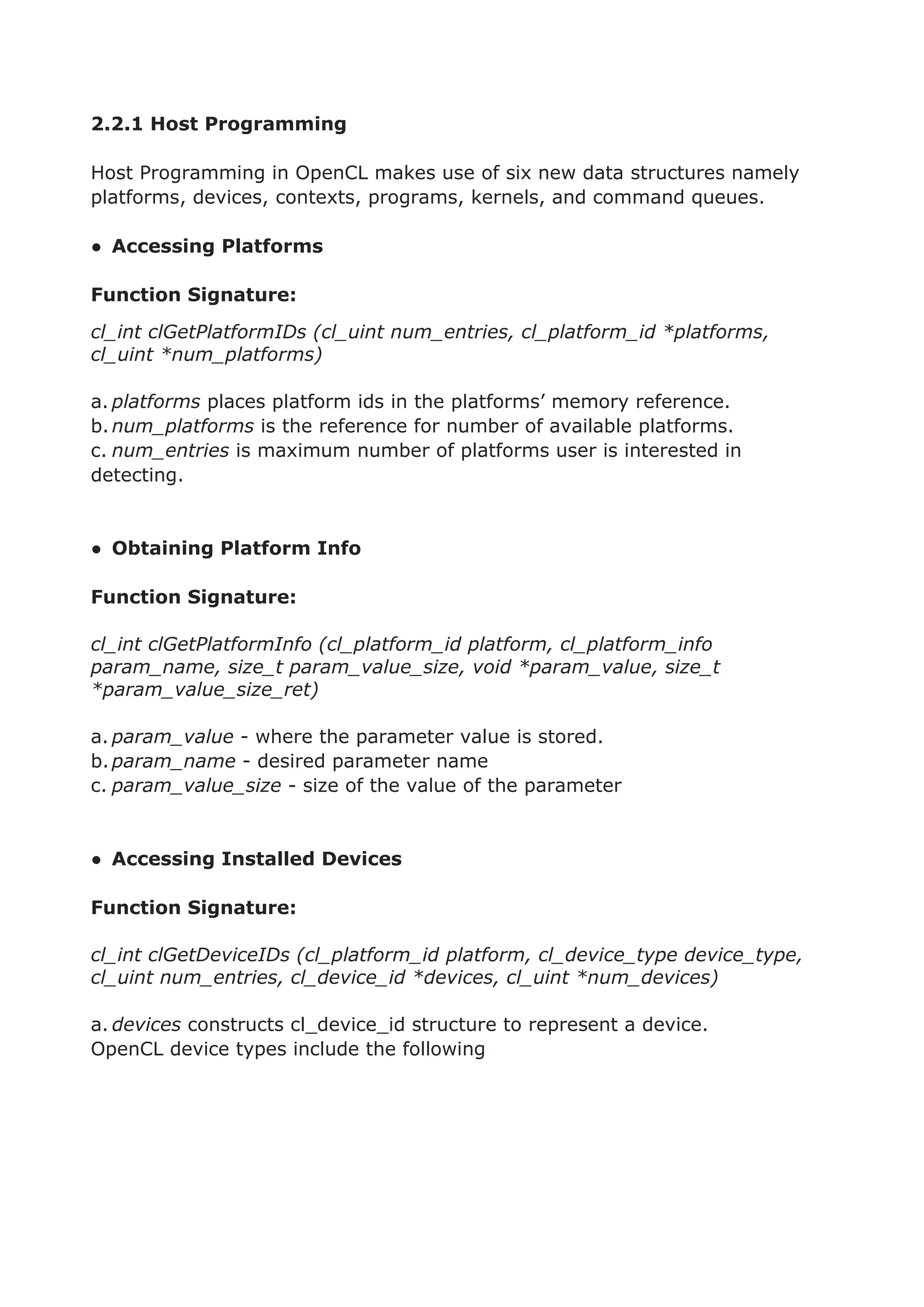 2.2.1 Host Programming
Host Programming in OpenCL makes use of six new data structures namely
platforms, devices, contexts, programs, kernels, and command queues.
● Accessing Platforms
Function Signature:
cl_int clGetPlatformIDs (cl_uint num_entries, cl_platform_id *platforms,
cl_uint *num_platforms)
a. platforms places platform ids in the platforms’ memory reference.
b.num_platforms is the reference for number of available platforms.
c. num_entries is maximum number of platforms user is interested in
detecting.
● Obtaining Platform Info
Function Signature:
cl_int clGetPlatformInfo (cl_platform_id platform, cl_platform_info
param_name, size_t param_value_size, void *param_value, size_t
*param_value_size_ret)
a. param_value - where the parameter value is stored.
b.param_name - desired parameter name
c. param_value_size - size of the value of the parameter
● Accessing Installed Devices
Function Signature:
cl_int clGetDeviceIDs (cl_platform_id platform, cl_device_type device_type,
cl_uint num_entries, cl_device_id *devices, cl_uint *num_devices)
a. devices constructs cl_device_id structure to represent a device.
OpenCL device types include the following
 