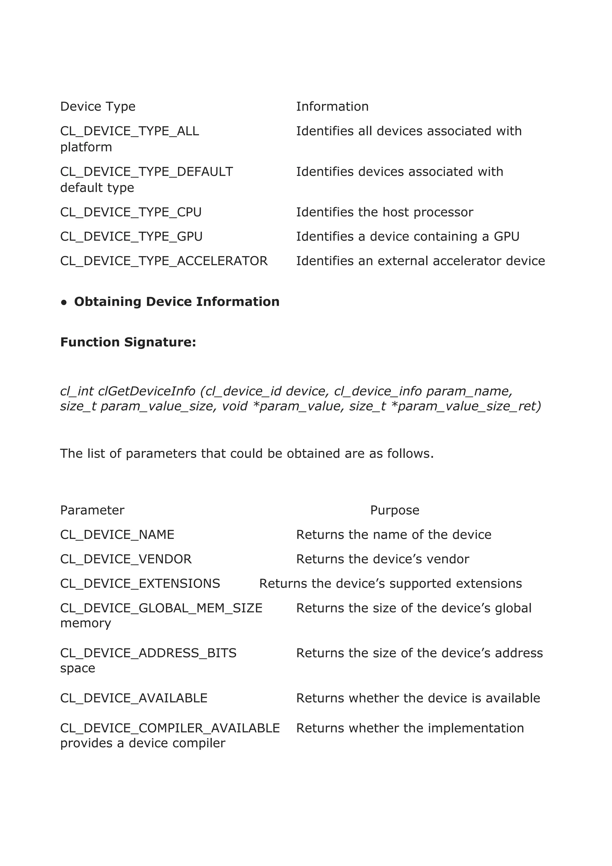 Device Type Information
CL_DEVICE_TYPE_ALL Identifies all devices associated with
platform
CL_DEVICE_TYPE_DEFAULT Identifies devices associated with
default type
CL_DEVICE_TYPE_CPU Identifies the host processor
CL_DEVICE_TYPE_GPU Identifies a device containing a GPU
CL_DEVICE_TYPE_ACCELERATOR Identifies an external accelerator device
● Obtaining Device Information
Function Signature:
cl_int clGetDeviceInfo (cl_device_id device, cl_device_info param_name,
size_t param_value_size, void *param_value, size_t *param_value_size_ret)
The list of parameters that could be obtained are as follows.
Parameter Purpose
CL_DEVICE_NAME Returns the name of the device
CL_DEVICE_VENDOR Returns the device’s vendor
CL_DEVICE_EXTENSIONS Returns the device’s supported extensions
CL_DEVICE_GLOBAL_MEM_SIZE Returns the size of the device’s global
memory
CL_DEVICE_ADDRESS_BITS Returns the size of the device’s address
space
CL_DEVICE_AVAILABLE Returns whether the device is available
CL_DEVICE_COMPILER_AVAILABLE Returns whether the implementation
provides a device compiler
 