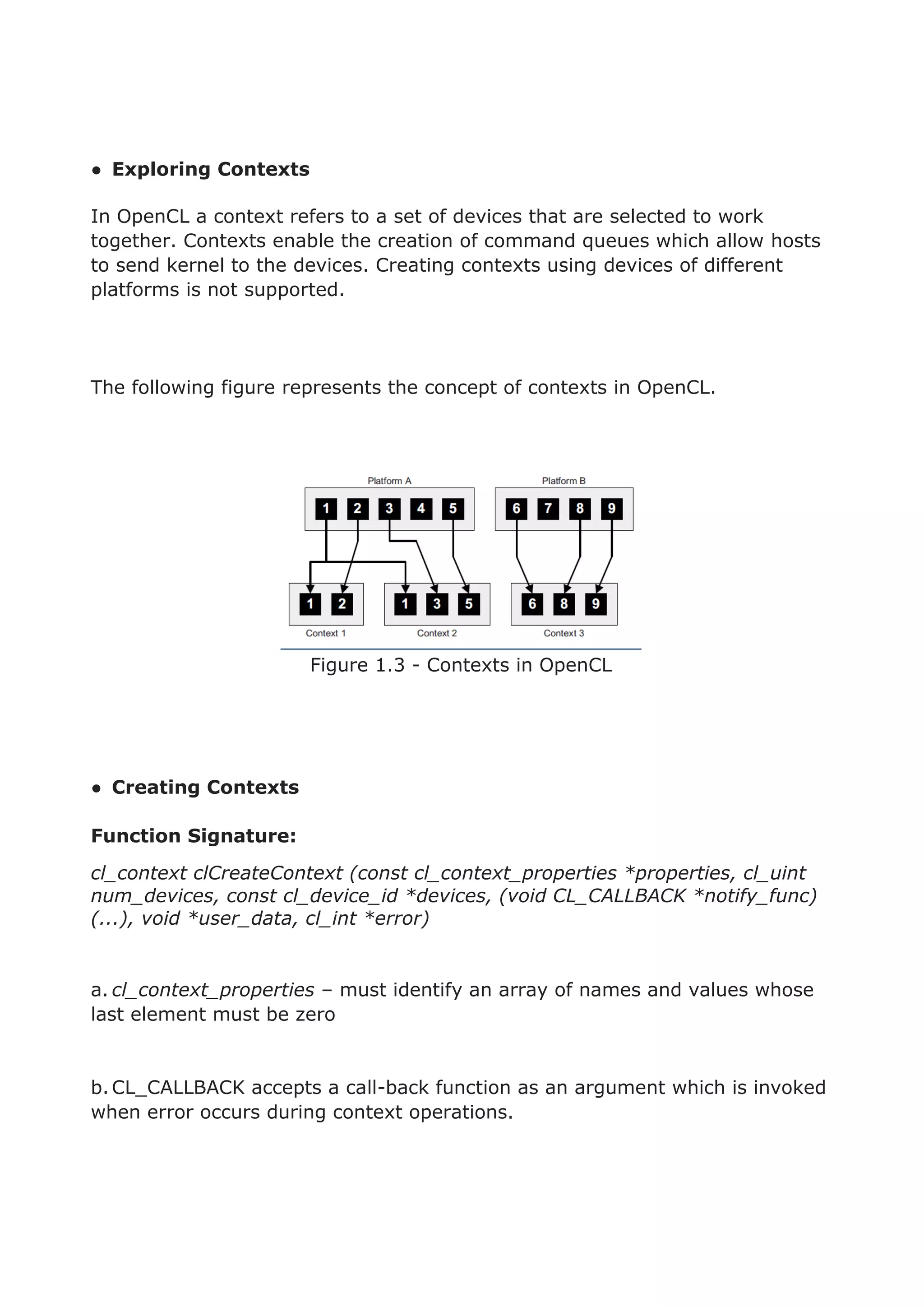 ● Exploring Contexts
In OpenCL a context refers to a set of devices that are selected to work
together. Contexts enable the creation of command queues which allow hosts
to send kernel to the devices. Creating contexts using devices of different
platforms is not supported.
The following figure represents the concept of contexts in OpenCL.
Figure 1.3 - Contexts in OpenCL
● Creating Contexts
Function Signature:
cl_context clCreateContext (const cl_context_properties *properties, cl_uint
num_devices, const cl_device_id *devices, (void CL_CALLBACK *notify_func)
(...), void *user_data, cl_int *error)
a. cl_context_properties – must identify an array of names and values whose
last element must be zero
b.CL_CALLBACK accepts a call-back function as an argument which is invoked
when error occurs during context operations.
 