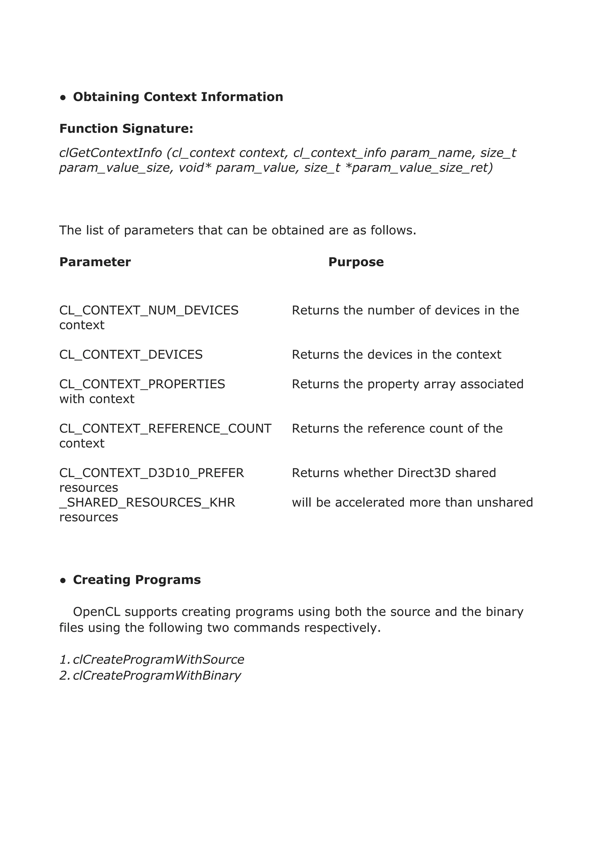 ● Obtaining Context Information
Function Signature:
clGetContextInfo (cl_context context, cl_context_info param_name, size_t
param_value_size, void* param_value, size_t *param_value_size_ret)
The list of parameters that can be obtained are as follows.
Parameter Purpose
CL_CONTEXT_NUM_DEVICES Returns the number of devices in the
context
CL_CONTEXT_DEVICES Returns the devices in the context
CL_CONTEXT_PROPERTIES Returns the property array associated
with context
CL_CONTEXT_REFERENCE_COUNT Returns the reference count of the
context
CL_CONTEXT_D3D10_PREFER Returns whether Direct3D shared
resources
_SHARED_RESOURCES_KHR will be accelerated more than unshared
resources
● Creating Programs
OpenCL supports creating programs using both the source and the binary
files using the following two commands respectively.
1.clCreateProgramWithSource
2.clCreateProgramWithBinary
 