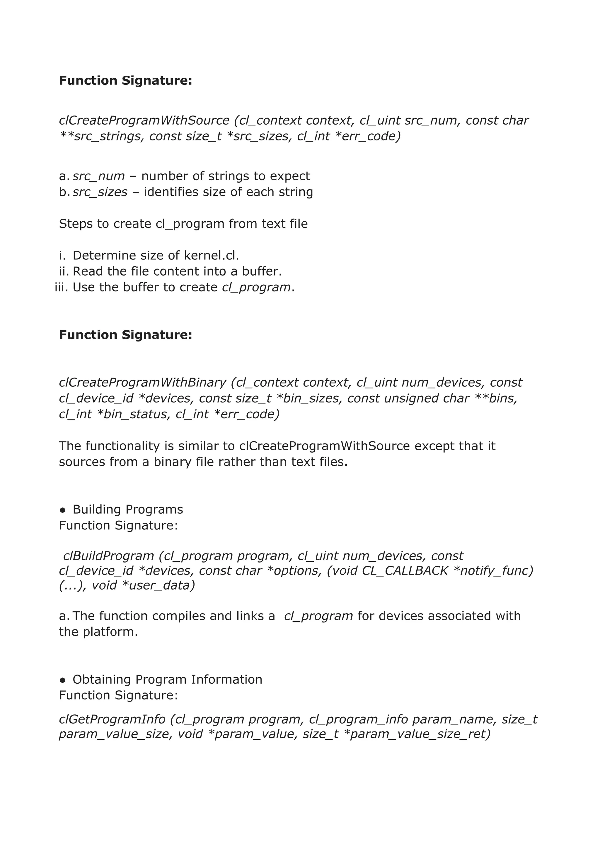 Function Signature:
clCreateProgramWithSource (cl_context context, cl_uint src_num, const char
**src_strings, const size_t *src_sizes, cl_int *err_code)
a. src_num – number of strings to expect
b.src_sizes – identifies size of each string
Steps to create cl_program from text file
i. Determine size of kernel.cl.
ii. Read the file content into a buffer.
iii. Use the buffer to create cl_program.
Function Signature:
clCreateProgramWithBinary (cl_context context, cl_uint num_devices, const
cl_device_id *devices, const size_t *bin_sizes, const unsigned char **bins,
cl_int *bin_status, cl_int *err_code)
The functionality is similar to clCreateProgramWithSource except that it
sources from a binary file rather than text files.
● Building Programs
Function Signature:
clBuildProgram (cl_program program, cl_uint num_devices, const
cl_device_id *devices, const char *options, (void CL_CALLBACK *notify_func)
(...), void *user_data)
a. The function compiles and links a cl_program for devices associated with
the platform.
● Obtaining Program Information
Function Signature:
clGetProgramInfo (cl_program program, cl_program_info param_name, size_t
param_value_size, void *param_value, size_t *param_value_size_ret)
 