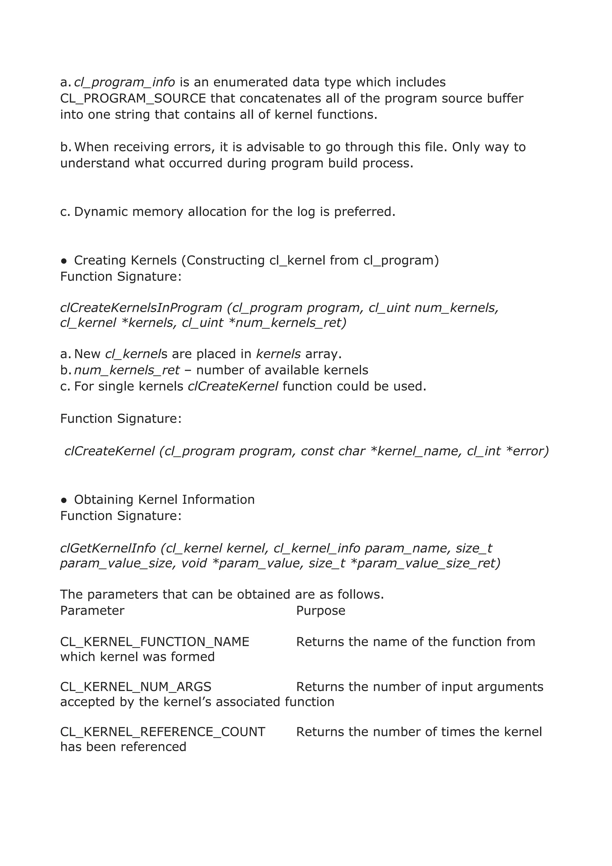 a. cl_program_info is an enumerated data type which includes
CL_PROGRAM_SOURCE that concatenates all of the program source buffer
into one string that contains all of kernel functions.
b.When receiving errors, it is advisable to go through this file. Only way to
understand what occurred during program build process.
c. Dynamic memory allocation for the log is preferred.
● Creating Kernels (Constructing cl_kernel from cl_program)
Function Signature:
clCreateKernelsInProgram (cl_program program, cl_uint num_kernels,
cl_kernel *kernels, cl_uint *num_kernels_ret)
a. New cl_kernels are placed in kernels array.
b.num_kernels_ret – number of available kernels
c. For single kernels clCreateKernel function could be used.
Function Signature:
clCreateKernel (cl_program program, const char *kernel_name, cl_int *error)
● Obtaining Kernel Information
Function Signature:
clGetKernelInfo (cl_kernel kernel, cl_kernel_info param_name, size_t
param_value_size, void *param_value, size_t *param_value_size_ret)
The parameters that can be obtained are as follows.
Parameter Purpose
CL_KERNEL_FUNCTION_NAME Returns the name of the function from
which kernel was formed
CL_KERNEL_NUM_ARGS Returns the number of input arguments
accepted by the kernel’s associated function
CL_KERNEL_REFERENCE_COUNT Returns the number of times the kernel
has been referenced
 