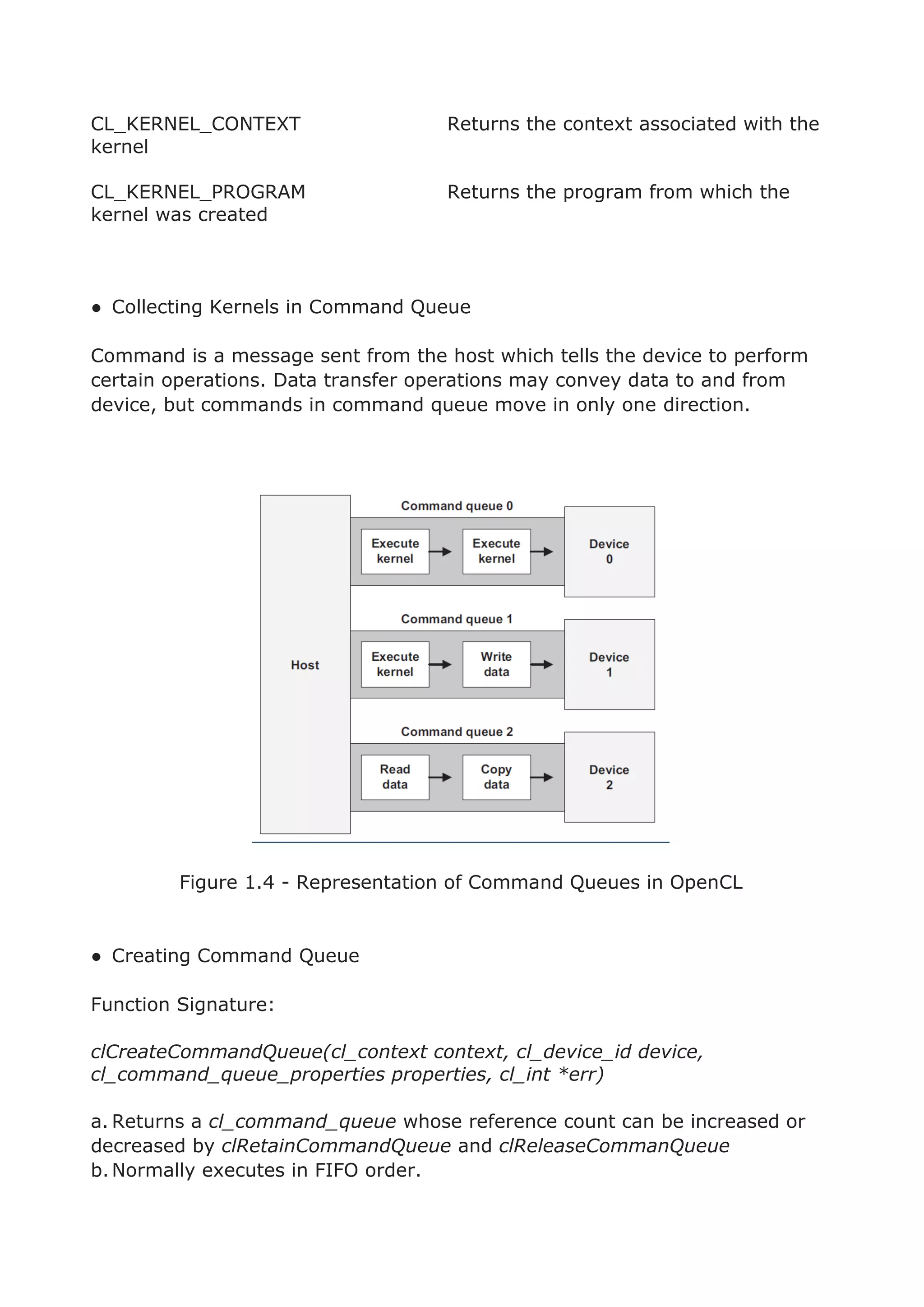 CL_KERNEL_CONTEXT Returns the context associated with the
kernel
CL_KERNEL_PROGRAM Returns the program from which the
kernel was created
● Collecting Kernels in Command Queue
Command is a message sent from the host which tells the device to perform
certain operations. Data transfer operations may convey data to and from
device, but commands in command queue move in only one direction.
Figure 1.4 - Representation of Command Queues in OpenCL
● Creating Command Queue
Function Signature:
clCreateCommandQueue(cl_context context, cl_device_id device,
cl_command_queue_properties properties, cl_int *err)
a. Returns a cl_command_queue whose reference count can be increased or
decreased by clRetainCommandQueue and clReleaseCommanQueue
b.Normally executes in FIFO order.
 