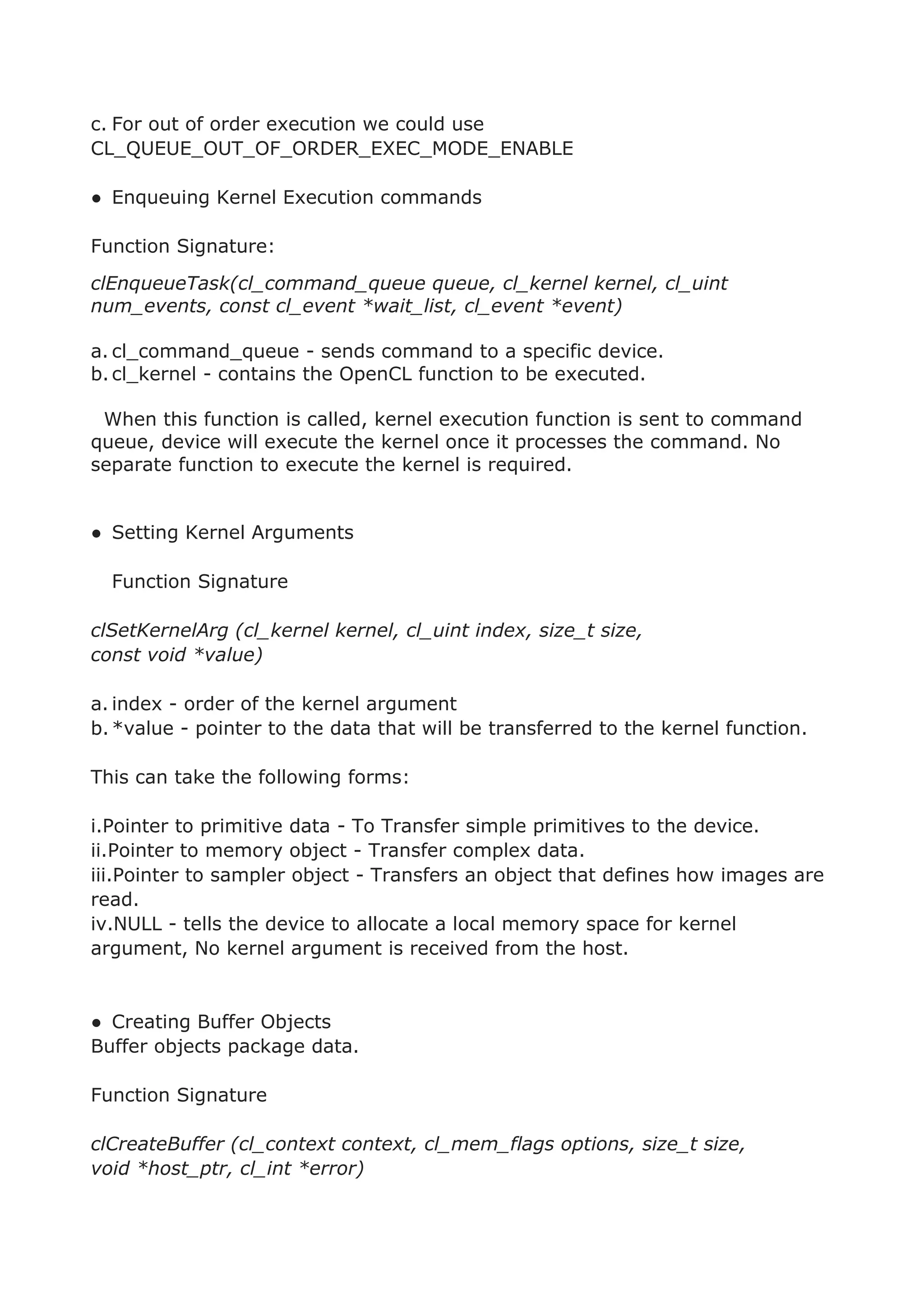 c. For out of order execution we could use
CL_QUEUE_OUT_OF_ORDER_EXEC_MODE_ENABLE
● Enqueuing Kernel Execution commands
Function Signature:
clEnqueueTask(cl_command_queue queue, cl_kernel kernel, cl_uint
num_events, const cl_event *wait_list, cl_event *event)
a. cl_command_queue - sends command to a specific device.
b.cl_kernel - contains the OpenCL function to be executed.
When this function is called, kernel execution function is sent to command
queue, device will execute the kernel once it processes the command. No
separate function to execute the kernel is required.
● Setting Kernel Arguments
Function Signature
clSetKernelArg (cl_kernel kernel, cl_uint index, size_t size,
const void *value)
a. index - order of the kernel argument
b.*value - pointer to the data that will be transferred to the kernel function.
This can take the following forms:
i.Pointer to primitive data - To Transfer simple primitives to the device.
ii.Pointer to memory object - Transfer complex data.
iii.Pointer to sampler object - Transfers an object that defines how images are
read.
iv.NULL - tells the device to allocate a local memory space for kernel
argument, No kernel argument is received from the host.
● Creating Buffer Objects
Buffer objects package data.
Function Signature
clCreateBuffer (cl_context context, cl_mem_flags options, size_t size,
void *host_ptr, cl_int *error)
 