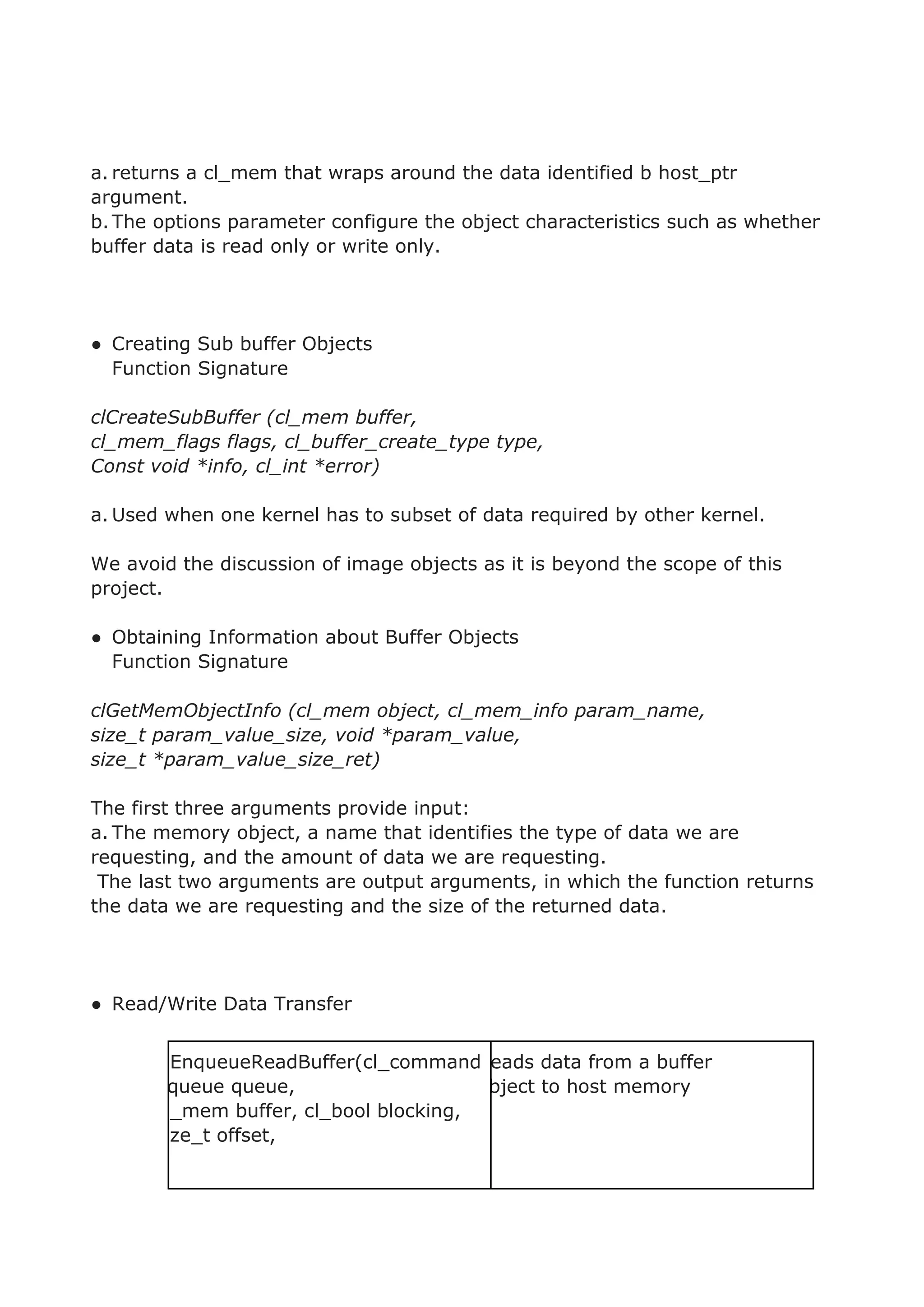 a. returns a cl_mem that wraps around the data identified b host_ptr
argument.
b.The options parameter configure the object characteristics such as whether
buffer data is read only or write only.
● Creating Sub buffer Objects
Function Signature
clCreateSubBuffer (cl_mem buffer,
cl_mem_flags flags, cl_buffer_create_type type,
Const void *info, cl_int *error)
a. Used when one kernel has to subset of data required by other kernel.
We avoid the discussion of image objects as it is beyond the scope of this
project.
● Obtaining Information about Buffer Objects
Function Signature
clGetMemObjectInfo (cl_mem object, cl_mem_info param_name,
size_t param_value_size, void *param_value,
size_t *param_value_size_ret)
The first three arguments provide input:
a. The memory object, a name that identifies the type of data we are
requesting, and the amount of data we are requesting.
The last two arguments are output arguments, in which the function returns
the data we are requesting and the size of the returned data.
● Read/Write Data Transfer
clEnqueueReadBuffer(cl_command
_queue queue,
cl_mem buffer, cl_bool blocking,
size_t offset,
Reads data from a buffer
object to host memory
 