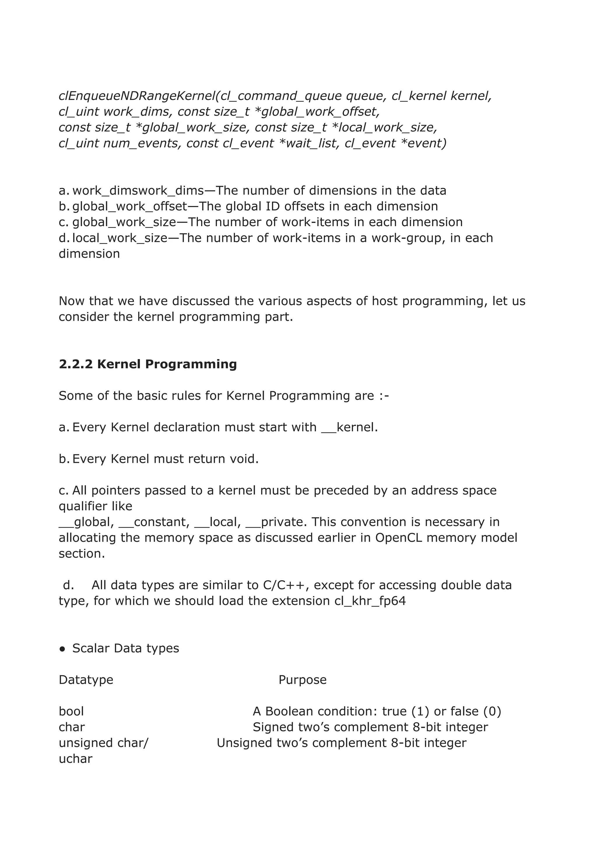 clEnqueueNDRangeKernel(cl_command_queue queue, cl_kernel kernel,
cl_uint work_dims, const size_t *global_work_offset,
const size_t *global_work_size, const size_t *local_work_size,
cl_uint num_events, const cl_event *wait_list, cl_event *event)
a. work_dimswork_dims—The number of dimensions in the data
b.global_work_offset—The global ID offsets in each dimension
c. global_work_size—The number of work-items in each dimension
d.local_work_size—The number of work-items in a work-group, in each
dimension
Now that we have discussed the various aspects of host programming, let us
consider the kernel programming part.
2.2.2 Kernel Programming
Some of the basic rules for Kernel Programming are :-
a. Every Kernel declaration must start with __kernel.
b.Every Kernel must return void.
c. All pointers passed to a kernel must be preceded by an address space
qualifier like
__global, __constant, __local, __private. This convention is necessary in
allocating the memory space as discussed earlier in OpenCL memory model
section.
d. All data types are similar to C/C++, except for accessing double data
type, for which we should load the extension cl_khr_fp64
● Scalar Data types
Datatype Purpose
bool A Boolean condition: true (1) or false (0)
char Signed two’s complement 8-bit integer
unsigned char/ Unsigned two’s complement 8-bit integer
uchar
 