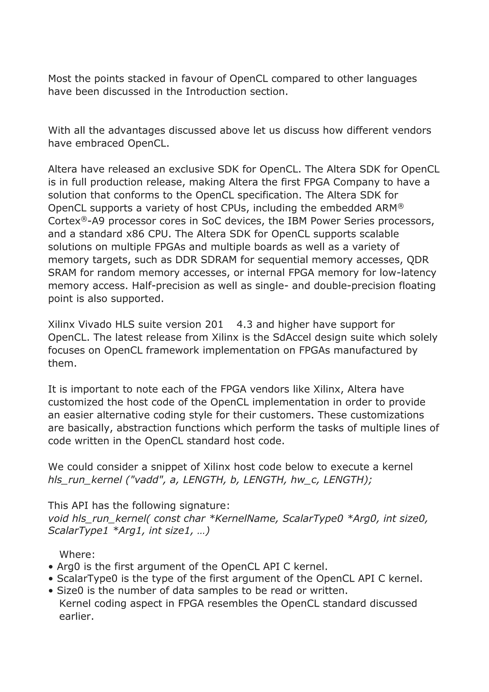 Most the points stacked in favour of OpenCL compared to other languages
have been discussed in the Introduction section.
With all the advantages discussed above let us discuss how different vendors
have embraced OpenCL.
Altera have released an exclusive SDK for OpenCL. The Altera SDK for OpenCL
is in full production release, making Altera the first FPGA Company to have a
solution that conforms to the OpenCL specification. The Altera SDK for
OpenCL supports a variety of host CPUs, including the embedded ARM®
Cortex®-A9 processor cores in SoC devices, the IBM Power Series processors,
and a standard x86 CPU. The Altera SDK for OpenCL supports scalable
solutions on multiple FPGAs and multiple boards as well as a variety of
memory targets, such as DDR SDRAM for sequential memory accesses, QDR
SRAM for random memory accesses, or internal FPGA memory for low-latency
memory access. Half-precision as well as single- and double-precision floating
point is also supported.
Xilinx Vivado HLS suite version 201 4.3 and higher have support for
OpenCL. The latest release from Xilinx is the SdAccel design suite which solely
focuses on OpenCL framework implementation on FPGAs manufactured by
them.
It is important to note each of the FPGA vendors like Xilinx, Altera have
customized the host code of the OpenCL implementation in order to provide
an easier alternative coding style for their customers. These customizations
are basically, abstraction functions which perform the tasks of multiple lines of
code written in the OpenCL standard host code.
We could consider a snippet of Xilinx host code below to execute a kernel
hls_run_kernel ("vadd", a, LENGTH, b, LENGTH, hw_c, LENGTH);
This API has the following signature:
void hls_run_kernel( const char *KernelName, ScalarType0 *Arg0, int size0,
ScalarType1 *Arg1, int size1, …)
Where:
• Arg0 is the first argument of the OpenCL API C kernel.
• ScalarType0 is the type of the first argument of the OpenCL API C kernel.
• Size0 is the number of data samples to be read or written.
Kernel coding aspect in FPGA resembles the OpenCL standard discussed
earlier.
 