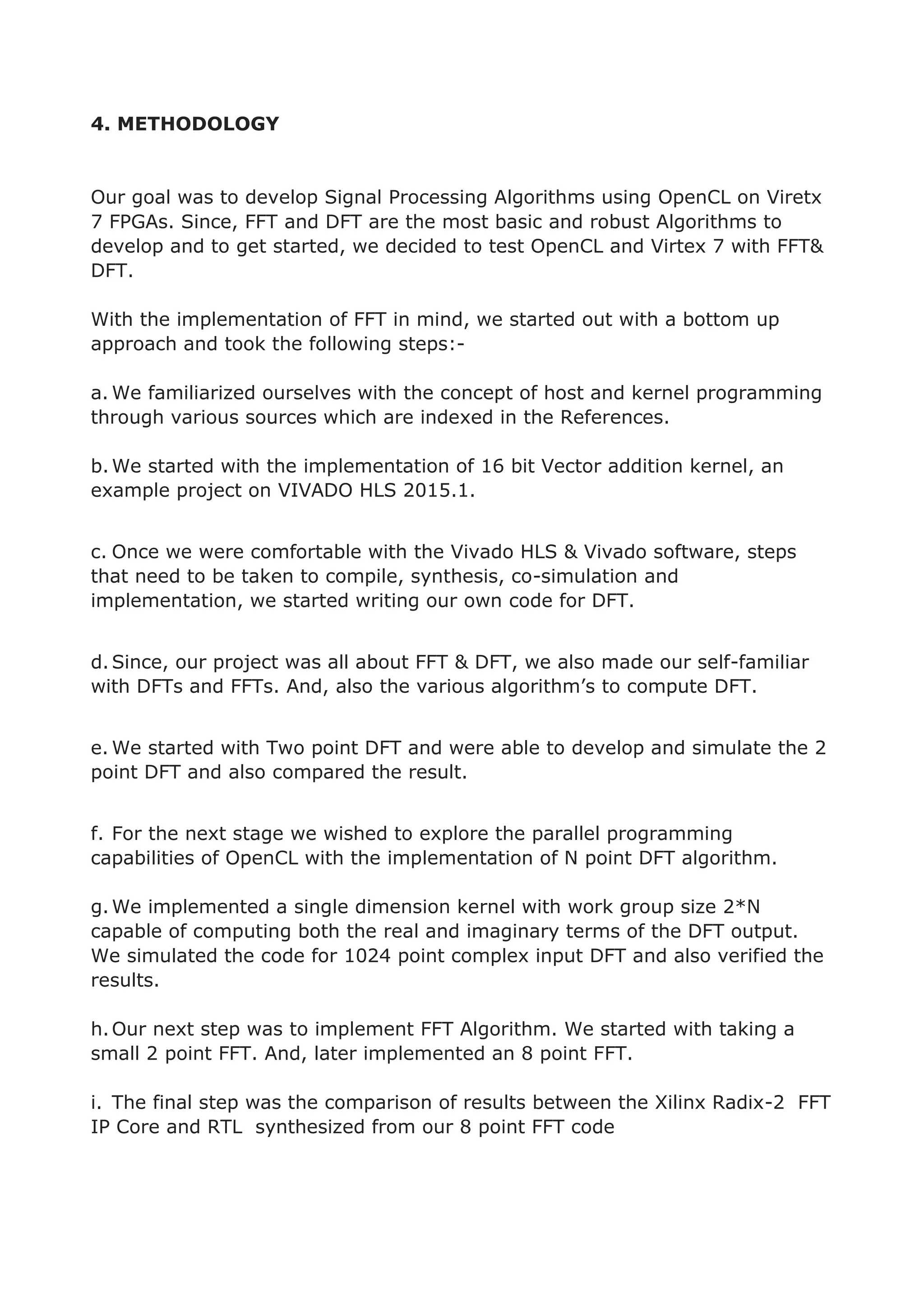4. METHODOLOGY
Our goal was to develop Signal Processing Algorithms using OpenCL on Viretx
7 FPGAs. Since, FFT and DFT are the most basic and robust Algorithms to
develop and to get started, we decided to test OpenCL and Virtex 7 with FFT&
DFT.
With the implementation of FFT in mind, we started out with a bottom up
approach and took the following steps:-
a. We familiarized ourselves with the concept of host and kernel programming
through various sources which are indexed in the References.
b.We started with the implementation of 16 bit Vector addition kernel, an
example project on VIVADO HLS 2015.1.
c. Once we were comfortable with the Vivado HLS & Vivado software, steps
that need to be taken to compile, synthesis, co-simulation and
implementation, we started writing our own code for DFT.
d.Since, our project was all about FFT & DFT, we also made our self-familiar
with DFTs and FFTs. And, also the various algorithm’s to compute DFT.
e. We started with Two point DFT and were able to develop and simulate the 2
point DFT and also compared the result.
f. For the next stage we wished to explore the parallel programming
capabilities of OpenCL with the implementation of N point DFT algorithm.
g.We implemented a single dimension kernel with work group size 2*N
capable of computing both the real and imaginary terms of the DFT output.
We simulated the code for 1024 point complex input DFT and also verified the
results.
h.Our next step was to implement FFT Algorithm. We started with taking a
small 2 point FFT. And, later implemented an 8 point FFT.
i. The final step was the comparison of results between the Xilinx Radix-2 FFT
IP Core and RTL synthesized from our 8 point FFT code
 