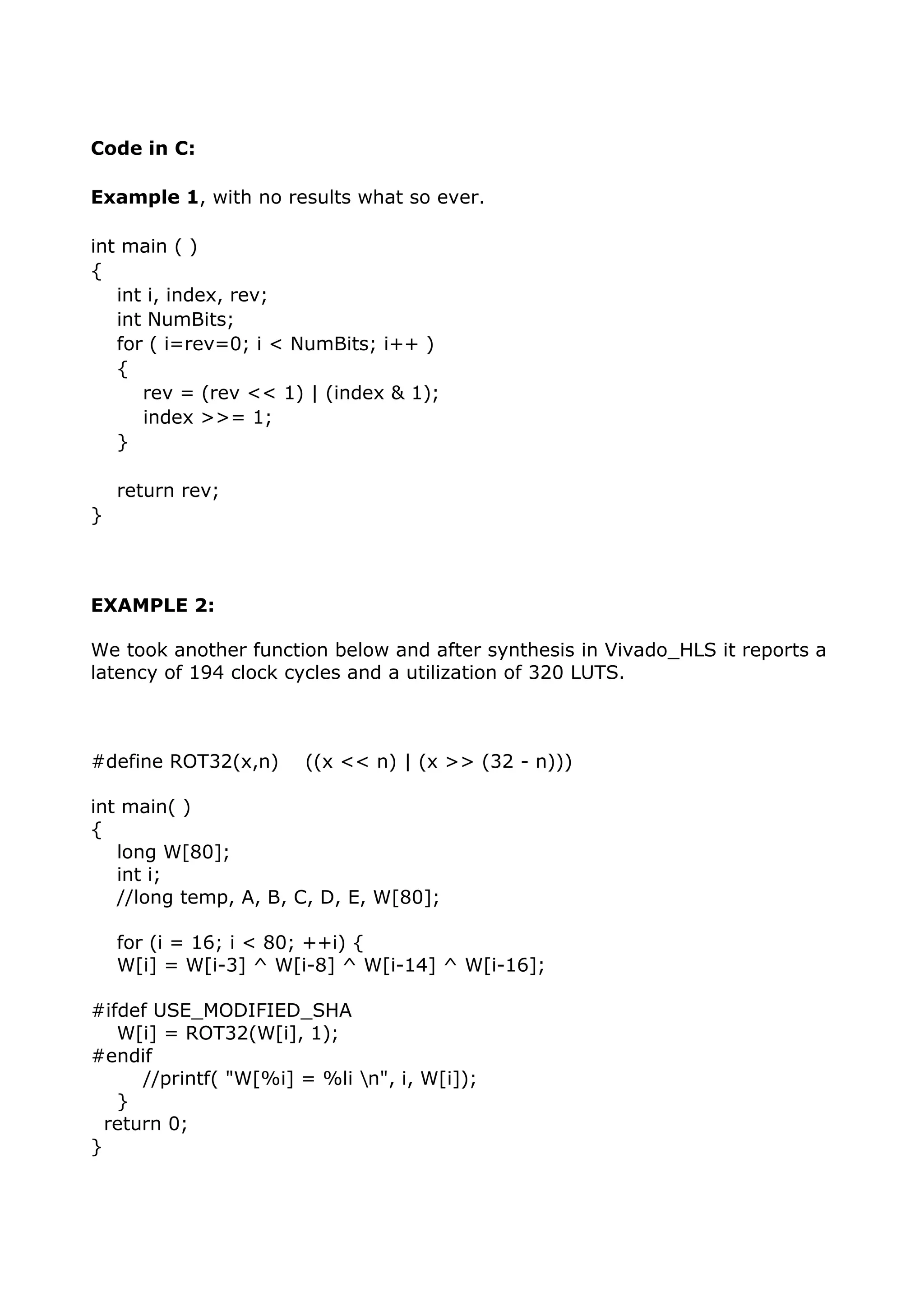 Code in C:
Example 1, with no results what so ever.
int main ( )
{
int i, index, rev;
int NumBits;
for ( i=rev=0; i < NumBits; i++ )
{
rev = (rev << 1) | (index & 1);
index >>= 1;
}
return rev;
}
EXAMPLE 2:
We took another function below and after synthesis in Vivado_HLS it reports a
latency of 194 clock cycles and a utilization of 320 LUTS.
#define ROT32(x,n) ((x << n) | (x >> (32 - n)))
int main( )
{
long W[80];
int i;
//long temp, A, B, C, D, E, W[80];
for (i = 16; i < 80; ++i) {
W[i] = W[i-3] ^ W[i-8] ^ W[i-14] ^ W[i-16];
#ifdef USE_MODIFIED_SHA
W[i] = ROT32(W[i], 1);
#endif
//printf( "W[%i] = %li n", i, W[i]);
}
return 0;
}
 
