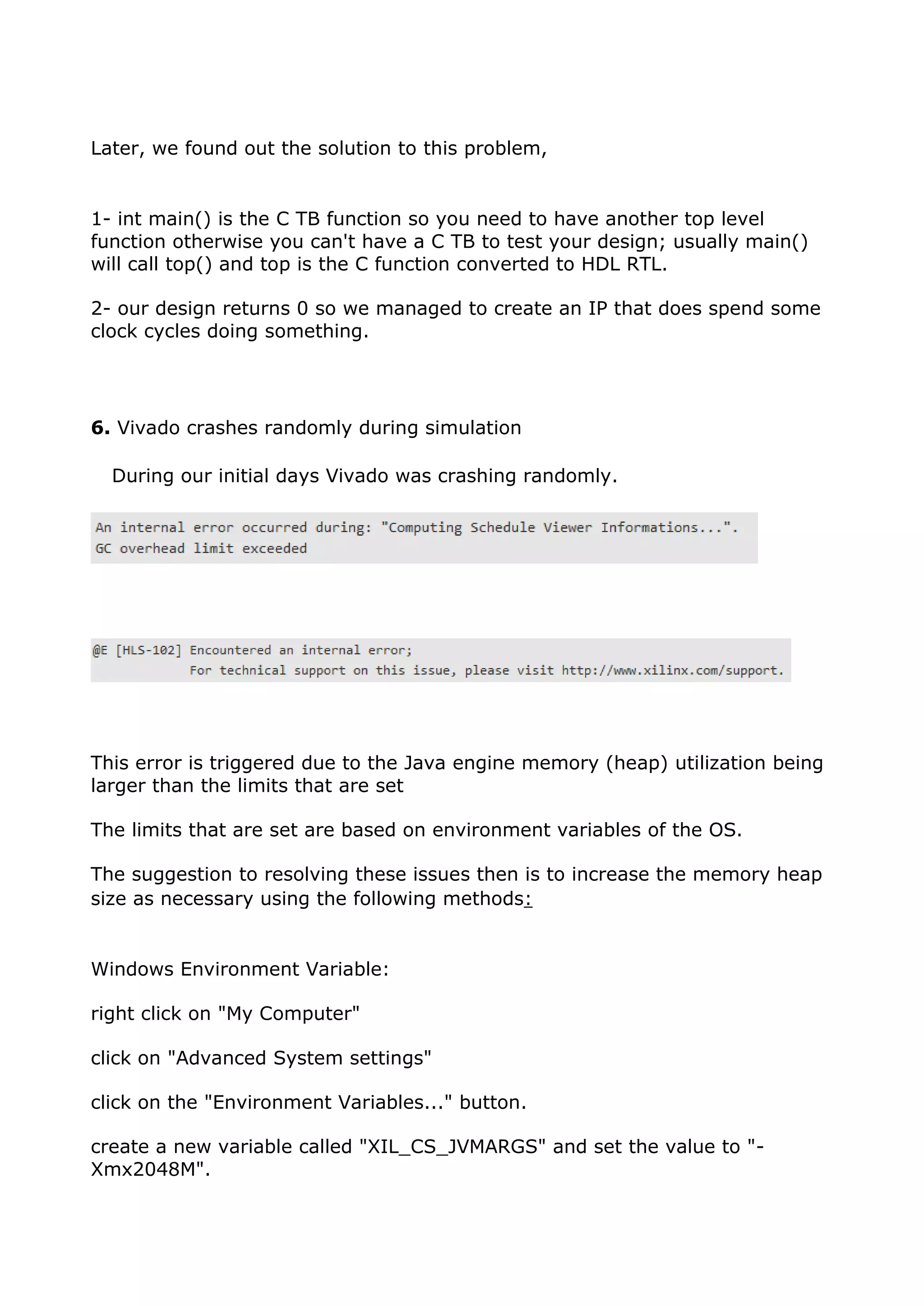 Later, we found out the solution to this problem,
1- int main() is the C TB function so you need to have another top level
function otherwise you can't have a C TB to test your design; usually main()
will call top() and top is the C function converted to HDL RTL.
2- our design returns 0 so we managed to create an IP that does spend some
clock cycles doing something.
6. Vivado crashes randomly during simulation
During our initial days Vivado was crashing randomly.
This error is triggered due to the Java engine memory (heap) utilization being
larger than the limits that are set
The limits that are set are based on environment variables of the OS.
The suggestion to resolving these issues then is to increase the memory heap
size as necessary using the following methods:
Windows Environment Variable:
right click on "My Computer"
click on "Advanced System settings"
click on the "Environment Variables..." button.
create a new variable called "XIL_CS_JVMARGS" and set the value to "-
Xmx2048M".
 