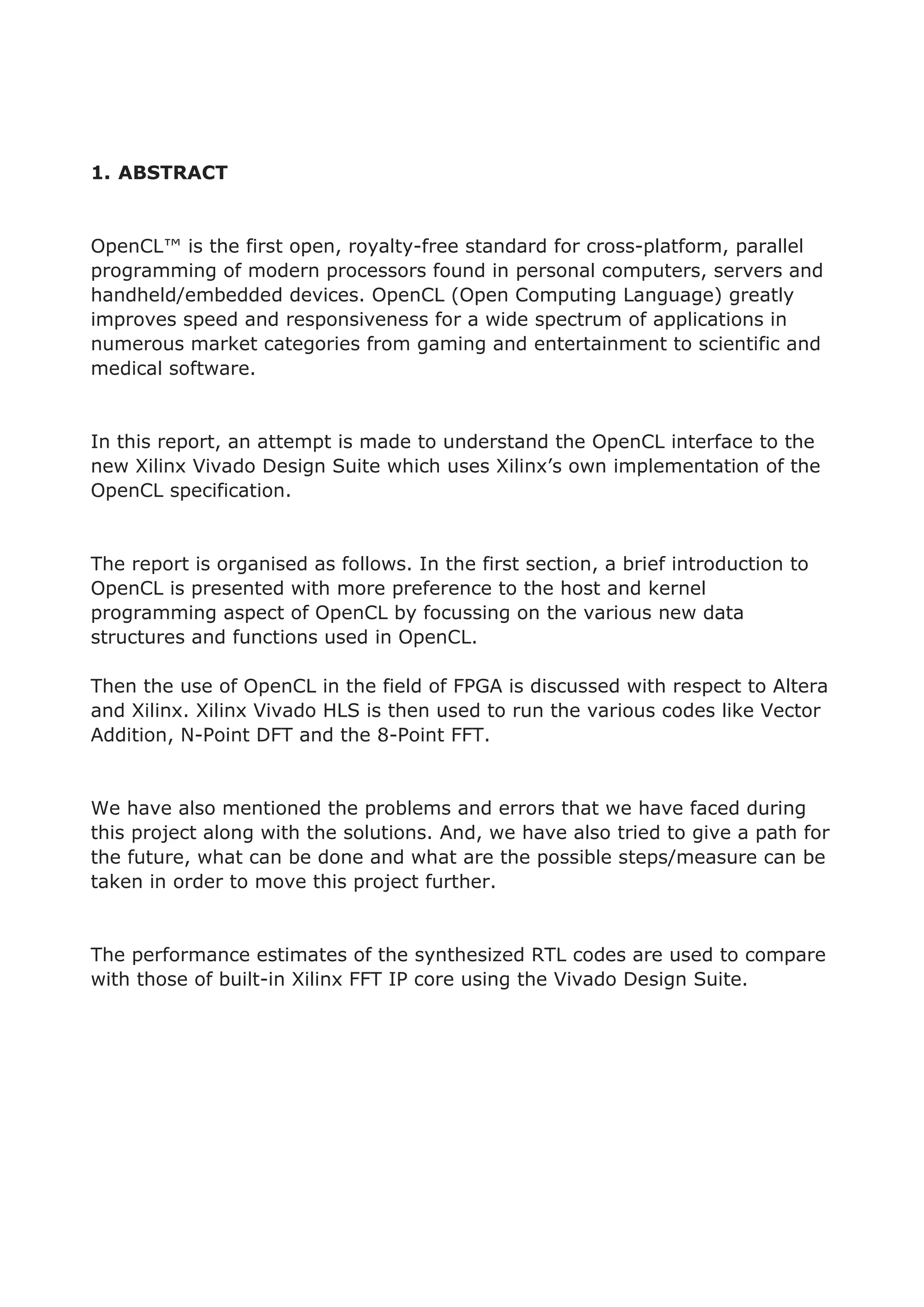 1. ABSTRACT
OpenCL™ is the first open, royalty-free standard for cross-platform, parallel
programming of modern processors found in personal computers, servers and
handheld/embedded devices. OpenCL (Open Computing Language) greatly
improves speed and responsiveness for a wide spectrum of applications in
numerous market categories from gaming and entertainment to scientific and
medical software.
In this report, an attempt is made to understand the OpenCL interface to the
new Xilinx Vivado Design Suite which uses Xilinx’s own implementation of the
OpenCL specification.
The report is organised as follows. In the first section, a brief introduction to
OpenCL is presented with more preference to the host and kernel
programming aspect of OpenCL by focussing on the various new data
structures and functions used in OpenCL.
Then the use of OpenCL in the field of FPGA is discussed with respect to Altera
and Xilinx. Xilinx Vivado HLS is then used to run the various codes like Vector
Addition, N-Point DFT and the 8-Point FFT.
We have also mentioned the problems and errors that we have faced during
this project along with the solutions. And, we have also tried to give a path for
the future, what can be done and what are the possible steps/measure can be
taken in order to move this project further.
The performance estimates of the synthesized RTL codes are used to compare
with those of built-in Xilinx FFT IP core using the Vivado Design Suite.
 
