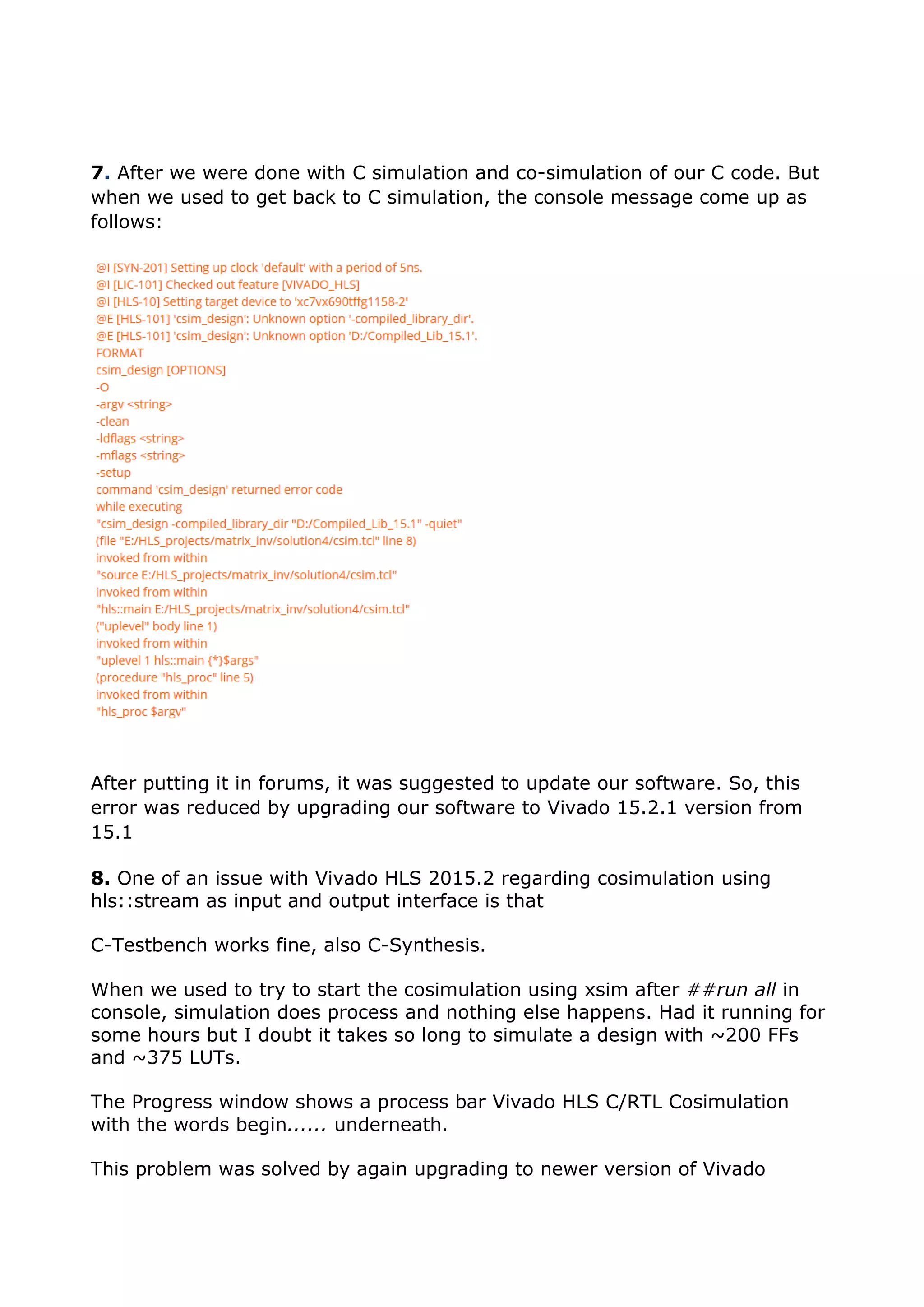 7. After we were done with C simulation and co-simulation of our C code. But
when we used to get back to C simulation, the console message come up as
follows:
After putting it in forums, it was suggested to update our software. So, this
error was reduced by upgrading our software to Vivado 15.2.1 version from
15.1
8. One of an issue with Vivado HLS 2015.2 regarding cosimulation using
hls::stream as input and output interface is that
C-Testbench works fine, also C-Synthesis.
When we used to try to start the cosimulation using xsim after ##run all in
console, simulation does process and nothing else happens. Had it running for
some hours but I doubt it takes so long to simulate a design with ~200 FFs
and ~375 LUTs.
The Progress window shows a process bar Vivado HLS C/RTL Cosimulation
with the words begin...... underneath.
This problem was solved by again upgrading to newer version of Vivado
 