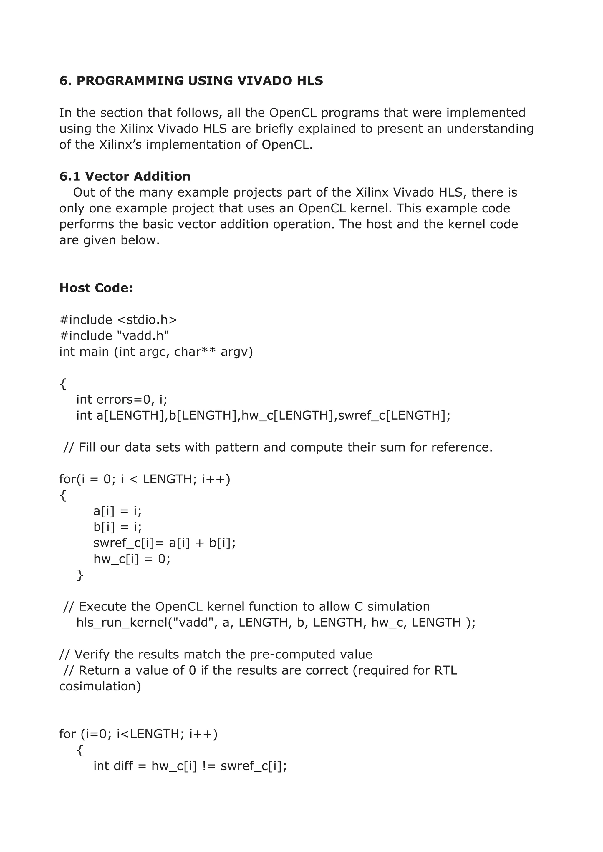 6. PROGRAMMING USING VIVADO HLS
In the section that follows, all the OpenCL programs that were implemented
using the Xilinx Vivado HLS are briefly explained to present an understanding
of the Xilinx’s implementation of OpenCL.
6.1 Vector Addition
Out of the many example projects part of the Xilinx Vivado HLS, there is
only one example project that uses an OpenCL kernel. This example code
performs the basic vector addition operation. The host and the kernel code
are given below.
Host Code:
#include <stdio.h>
#include "vadd.h"
int main (int argc, char** argv)
{
int errors=0, i;
int a[LENGTH],b[LENGTH],hw_c[LENGTH],swref_c[LENGTH];
// Fill our data sets with pattern and compute their sum for reference.
for(i = 0; i < LENGTH; i++)
{
a[i] = i;
b[i] = i;
swref_c[i]= a[i] + b[i];
hw_c[i] = 0;
}
// Execute the OpenCL kernel function to allow C simulation
hls_run_kernel("vadd", a, LENGTH, b, LENGTH, hw_c, LENGTH );
// Verify the results match the pre-computed value
// Return a value of 0 if the results are correct (required for RTL
cosimulation)
for (i=0; i<LENGTH; i++)
{
int diff = hw_c[i] != swref_c[i];
 