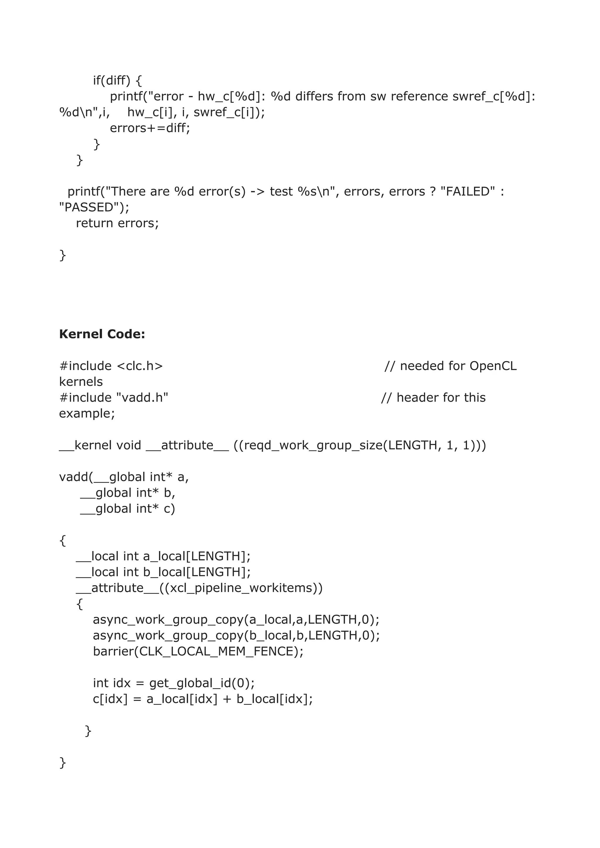 if(diff) {
printf("error - hw_c[%d]: %d differs from sw reference swref_c[%d]:
%dn",i, hw_c[i], i, swref_c[i]);
errors+=diff;
}
}
printf("There are %d error(s) -> test %sn", errors, errors ? "FAILED" :
"PASSED");
return errors;
}
Kernel Code:
#include <clc.h> // needed for OpenCL
kernels
#include "vadd.h" // header for this
example;
__kernel void __attribute__ ((reqd_work_group_size(LENGTH, 1, 1)))
vadd(__global int* a,
__global int* b,
__global int* c)
{
__local int a_local[LENGTH];
__local int b_local[LENGTH];
__attribute__((xcl_pipeline_workitems))
{
async_work_group_copy(a_local,a,LENGTH,0);
async_work_group_copy(b_local,b,LENGTH,0);
barrier(CLK_LOCAL_MEM_FENCE);
int idx = get_global_id(0);
c[idx] = a_local[idx] + b_local[idx];
}
}
 