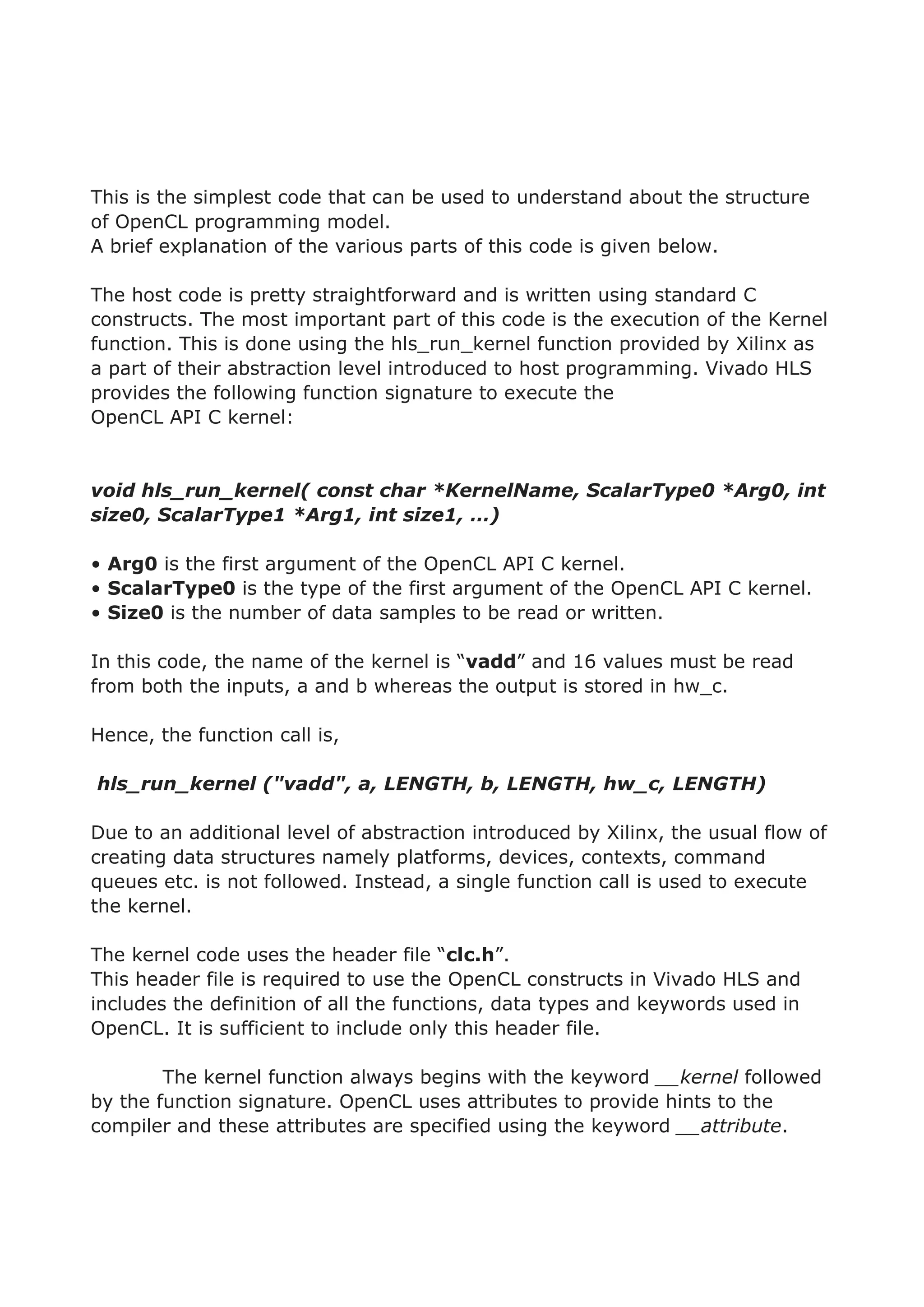 This is the simplest code that can be used to understand about the structure
of OpenCL programming model.
A brief explanation of the various parts of this code is given below.
The host code is pretty straightforward and is written using standard C
constructs. The most important part of this code is the execution of the Kernel
function. This is done using the hls_run_kernel function provided by Xilinx as
a part of their abstraction level introduced to host programming. Vivado HLS
provides the following function signature to execute the
OpenCL API C kernel:
void hls_run_kernel( const char *KernelName, ScalarType0 *Arg0, int
size0, ScalarType1 *Arg1, int size1, …)
• Arg0 is the first argument of the OpenCL API C kernel.
• ScalarType0 is the type of the first argument of the OpenCL API C kernel.
• Size0 is the number of data samples to be read or written.
In this code, the name of the kernel is “vadd” and 16 values must be read
from both the inputs, a and b whereas the output is stored in hw_c.
Hence, the function call is,
hls_run_kernel ("vadd", a, LENGTH, b, LENGTH, hw_c, LENGTH)
Due to an additional level of abstraction introduced by Xilinx, the usual flow of
creating data structures namely platforms, devices, contexts, command
queues etc. is not followed. Instead, a single function call is used to execute
the kernel.
The kernel code uses the header file “clc.h”.
This header file is required to use the OpenCL constructs in Vivado HLS and
includes the definition of all the functions, data types and keywords used in
OpenCL. It is sufficient to include only this header file.
The kernel function always begins with the keyword __kernel followed
by the function signature. OpenCL uses attributes to provide hints to the
compiler and these attributes are specified using the keyword __attribute.
 