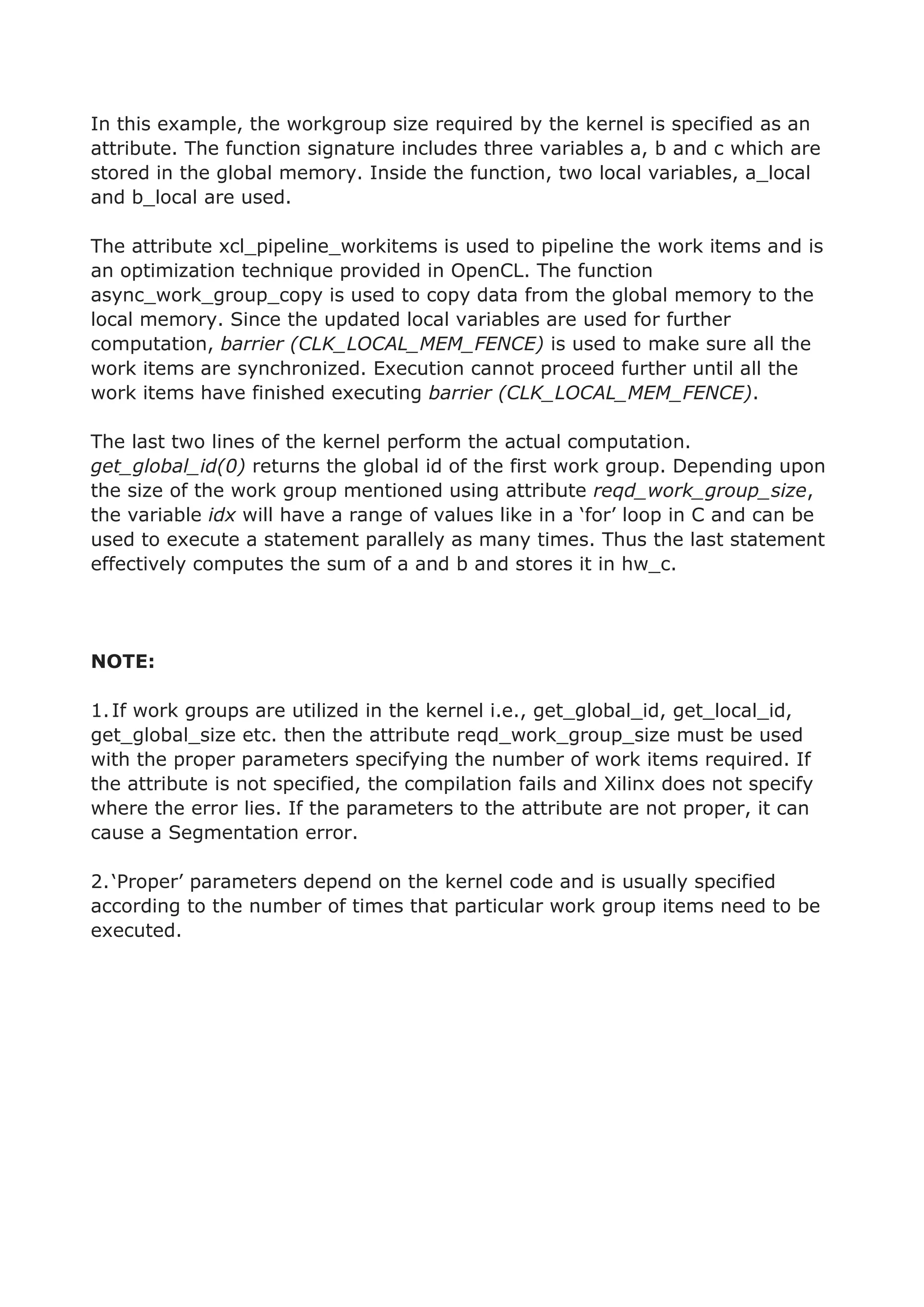 In this example, the workgroup size required by the kernel is specified as an
attribute. The function signature includes three variables a, b and c which are
stored in the global memory. Inside the function, two local variables, a_local
and b_local are used.
The attribute xcl_pipeline_workitems is used to pipeline the work items and is
an optimization technique provided in OpenCL. The function
async_work_group_copy is used to copy data from the global memory to the
local memory. Since the updated local variables are used for further
computation, barrier (CLK_LOCAL_MEM_FENCE) is used to make sure all the
work items are synchronized. Execution cannot proceed further until all the
work items have finished executing barrier (CLK_LOCAL_MEM_FENCE).
The last two lines of the kernel perform the actual computation.
get_global_id(0) returns the global id of the first work group. Depending upon
the size of the work group mentioned using attribute reqd_work_group_size,
the variable idx will have a range of values like in a ‘for’ loop in C and can be
used to execute a statement parallely as many times. Thus the last statement
effectively computes the sum of a and b and stores it in hw_c.
NOTE:
1.If work groups are utilized in the kernel i.e., get_global_id, get_local_id,
get_global_size etc. then the attribute reqd_work_group_size must be used
with the proper parameters specifying the number of work items required. If
the attribute is not specified, the compilation fails and Xilinx does not specify
where the error lies. If the parameters to the attribute are not proper, it can
cause a Segmentation error.
2.‘Proper’ parameters depend on the kernel code and is usually specified
according to the number of times that particular work group items need to be
executed.
 