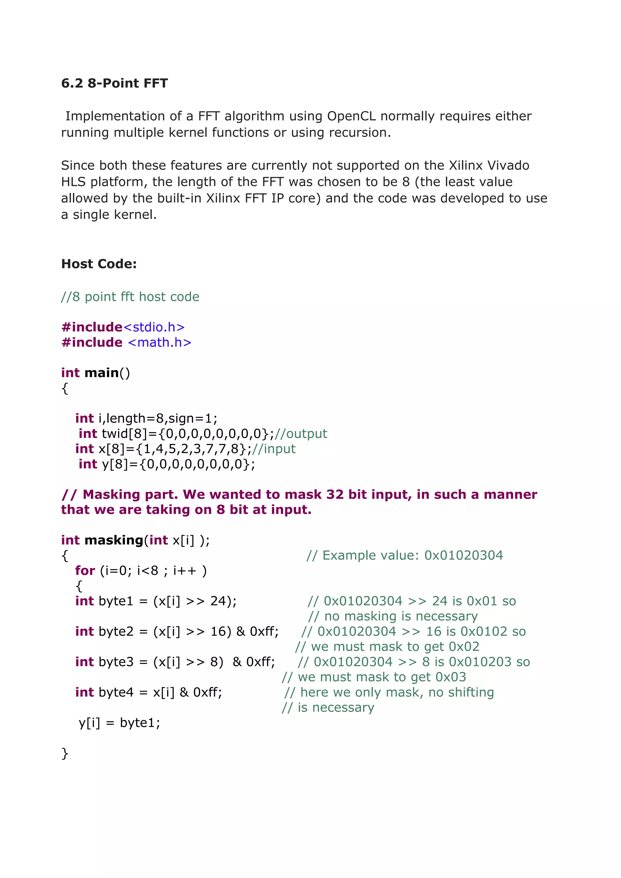 6.2 8-Point FFT
Implementation of a FFT algorithm using OpenCL normally requires either
running multiple kernel functions or using recursion.
Since both these features are currently not supported on the Xilinx Vivado
HLS platform, the length of the FFT was chosen to be 8 (the least value
allowed by the built-in Xilinx FFT IP core) and the code was developed to use
a single kernel.
Host Code:
//8 point fft host code
#include<stdio.h>
#include <math.h>
int main()
{
int i,length=8,sign=1;
int twid[8]={0,0,0,0,0,0,0,0};//output
int x[8]={1,4,5,2,3,7,7,8};//input
int y[8]={0,0,0,0,0,0,0,0};
// Masking part. We wanted to mask 32 bit input, in such a manner
that we are taking on 8 bit at input.
int masking(int x[i] );
{ // Example value: 0x01020304
for (i=0; i<8 ; i++ )
{
int byte1 = (x[i] >> 24); // 0x01020304 >> 24 is 0x01 so
// no masking is necessary
int byte2 = (x[i] >> 16) & 0xff; // 0x01020304 >> 16 is 0x0102 so
// we must mask to get 0x02
int byte3 = (x[i] >> 8) & 0xff; // 0x01020304 >> 8 is 0x010203 so
// we must mask to get 0x03
int byte4 = x[i] & 0xff; // here we only mask, no shifting
// is necessary
y[i] = byte1;
}
 