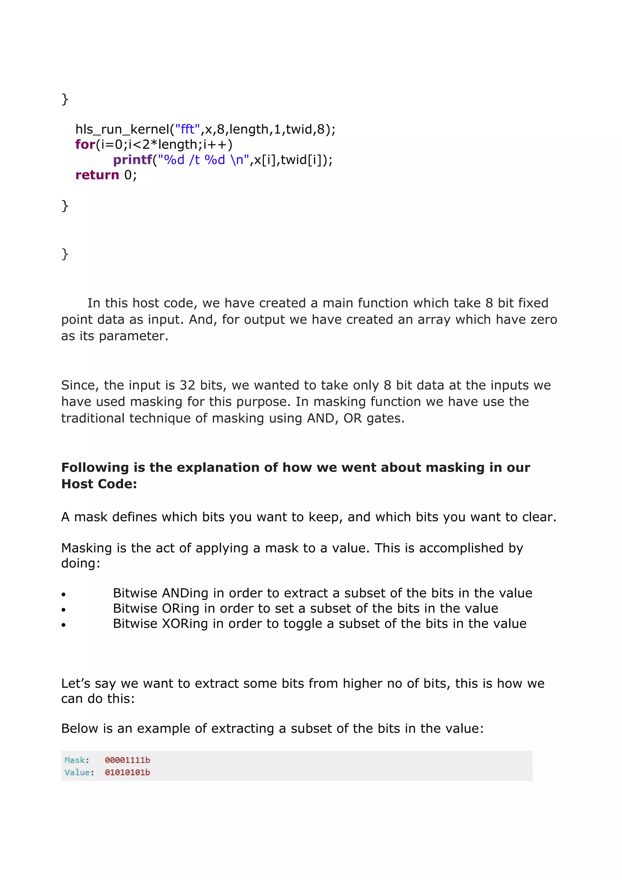 }
hls_run_kernel("fft",x,8,length,1,twid,8);
for(i=0;i<2*length;i++)
printf("%d /t %d n",x[i],twid[i]);
return 0;
}
}
In this host code, we have created a main function which take 8 bit fixed
point data as input. And, for output we have created an array which have zero
as its parameter.
Since, the input is 32 bits, we wanted to take only 8 bit data at the inputs we
have used masking for this purpose. In masking function we have use the
traditional technique of masking using AND, OR gates.
Following is the explanation of how we went about masking in our
Host Code:
A mask defines which bits you want to keep, and which bits you want to clear.
Masking is the act of applying a mask to a value. This is accomplished by
doing:
 Bitwise ANDing in order to extract a subset of the bits in the value
 Bitwise ORing in order to set a subset of the bits in the value
 Bitwise XORing in order to toggle a subset of the bits in the value
Let’s say we want to extract some bits from higher no of bits, this is how we
can do this:
Below is an example of extracting a subset of the bits in the value:
 