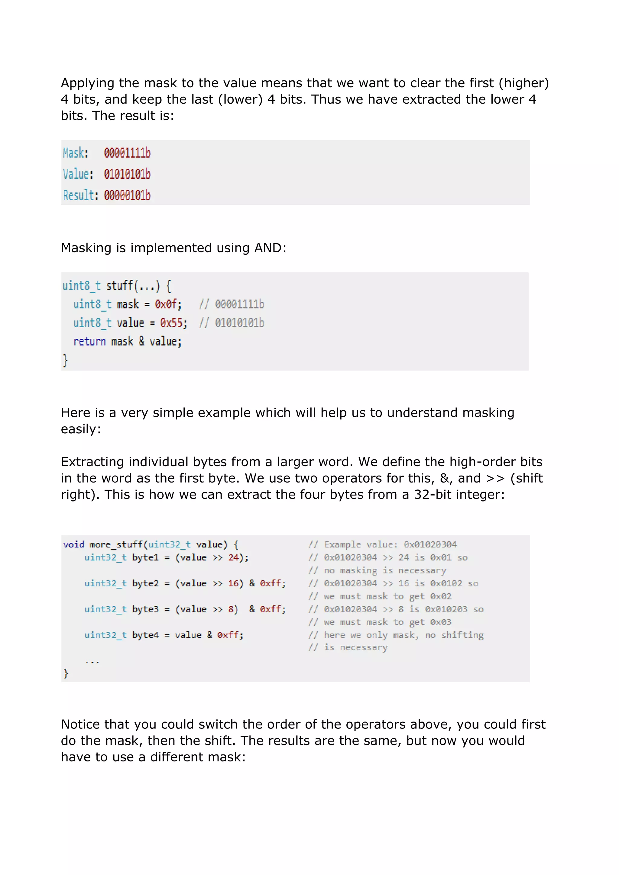 Applying the mask to the value means that we want to clear the first (higher)
4 bits, and keep the last (lower) 4 bits. Thus we have extracted the lower 4
bits. The result is:
Masking is implemented using AND:
Here is a very simple example which will help us to understand masking
easily:
Extracting individual bytes from a larger word. We define the high-order bits
in the word as the first byte. We use two operators for this, &, and >> (shift
right). This is how we can extract the four bytes from a 32-bit integer:
Notice that you could switch the order of the operators above, you could first
do the mask, then the shift. The results are the same, but now you would
have to use a different mask:
 