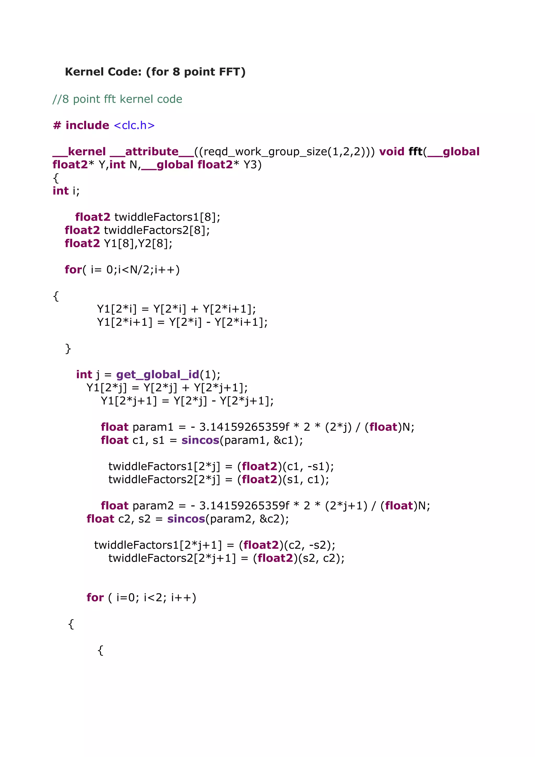 Kernel Code: (for 8 point FFT)
//8 point fft kernel code
# include <clc.h>
__kernel __attribute__((reqd_work_group_size(1,2,2))) void fft(__global
float2* Y,int N,__global float2* Y3)
{
int i;
float2 twiddleFactors1[8];
float2 twiddleFactors2[8];
float2 Y1[8],Y2[8];
for( i= 0;i<N/2;i++)
{
Y1[2*i] = Y[2*i] + Y[2*i+1];
Y1[2*i+1] = Y[2*i] - Y[2*i+1];
}
int j = get_global_id(1);
Y1[2*j] = Y[2*j] + Y[2*j+1];
Y1[2*j+1] = Y[2*j] - Y[2*j+1];
float param1 = - 3.14159265359f * 2 * (2*j) / (float)N;
float c1, s1 = sincos(param1, &c1);
twiddleFactors1[2*j] = (float2)(c1, -s1);
twiddleFactors2[2*j] = (float2)(s1, c1);
float param2 = - 3.14159265359f * 2 * (2*j+1) / (float)N;
float c2, s2 = sincos(param2, &c2);
twiddleFactors1[2*j+1] = (float2)(c2, -s2);
twiddleFactors2[2*j+1] = (float2)(s2, c2);
for ( i=0; i<2; i++)
{
{
 