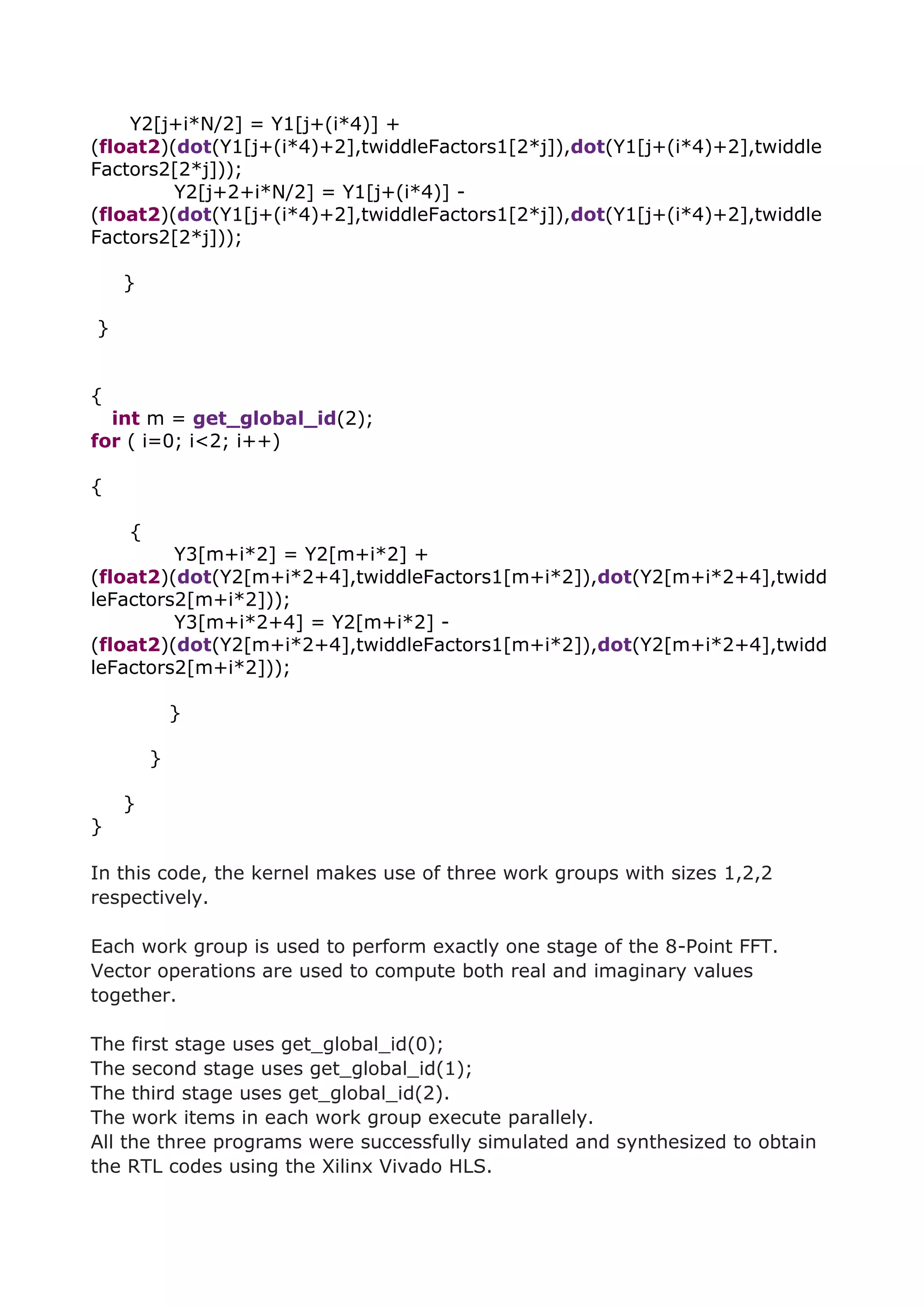 Y2[j+i*N/2] = Y1[j+(i*4)] +
(float2)(dot(Y1[j+(i*4)+2],twiddleFactors1[2*j]),dot(Y1[j+(i*4)+2],twiddle
Factors2[2*j]));
Y2[j+2+i*N/2] = Y1[j+(i*4)] -
(float2)(dot(Y1[j+(i*4)+2],twiddleFactors1[2*j]),dot(Y1[j+(i*4)+2],twiddle
Factors2[2*j]));
}
}
{
int m = get_global_id(2);
for ( i=0; i<2; i++)
{
{
Y3[m+i*2] = Y2[m+i*2] +
(float2)(dot(Y2[m+i*2+4],twiddleFactors1[m+i*2]),dot(Y2[m+i*2+4],twidd
leFactors2[m+i*2]));
Y3[m+i*2+4] = Y2[m+i*2] -
(float2)(dot(Y2[m+i*2+4],twiddleFactors1[m+i*2]),dot(Y2[m+i*2+4],twidd
leFactors2[m+i*2]));
}
}
}
}
In this code, the kernel makes use of three work groups with sizes 1,2,2
respectively.
Each work group is used to perform exactly one stage of the 8-Point FFT.
Vector operations are used to compute both real and imaginary values
together.
The first stage uses get_global_id(0);
The second stage uses get_global_id(1);
The third stage uses get_global_id(2).
The work items in each work group execute parallely.
All the three programs were successfully simulated and synthesized to obtain
the RTL codes using the Xilinx Vivado HLS.
 