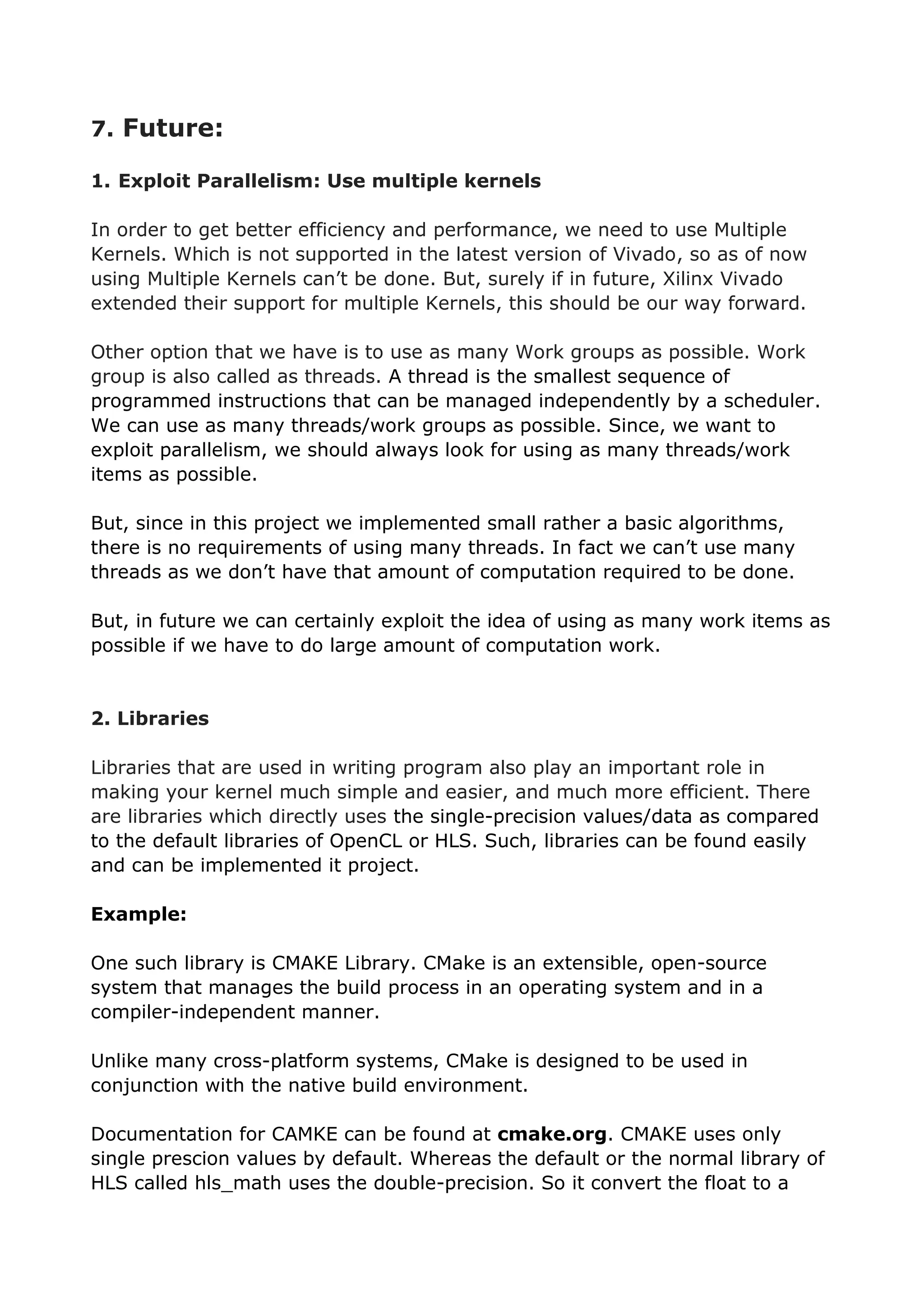 7. Future:
1. Exploit Parallelism: Use multiple kernels
In order to get better efficiency and performance, we need to use Multiple
Kernels. Which is not supported in the latest version of Vivado, so as of now
using Multiple Kernels can’t be done. But, surely if in future, Xilinx Vivado
extended their support for multiple Kernels, this should be our way forward.
Other option that we have is to use as many Work groups as possible. Work
group is also called as threads. A thread is the smallest sequence of
programmed instructions that can be managed independently by a scheduler.
We can use as many threads/work groups as possible. Since, we want to
exploit parallelism, we should always look for using as many threads/work
items as possible.
But, since in this project we implemented small rather a basic algorithms,
there is no requirements of using many threads. In fact we can’t use many
threads as we don’t have that amount of computation required to be done.
But, in future we can certainly exploit the idea of using as many work items as
possible if we have to do large amount of computation work.
2. Libraries
Libraries that are used in writing program also play an important role in
making your kernel much simple and easier, and much more efficient. There
are libraries which directly uses the single-precision values/data as compared
to the default libraries of OpenCL or HLS. Such, libraries can be found easily
and can be implemented it project.
Example:
One such library is CMAKE Library. CMake is an extensible, open-source
system that manages the build process in an operating system and in a
compiler-independent manner.
Unlike many cross-platform systems, CMake is designed to be used in
conjunction with the native build environment.
Documentation for CAMKE can be found at cmake.org. CMAKE uses only
single prescion values by default. Whereas the default or the normal library of
HLS called hls_math uses the double-precision. So it convert the float to a
 