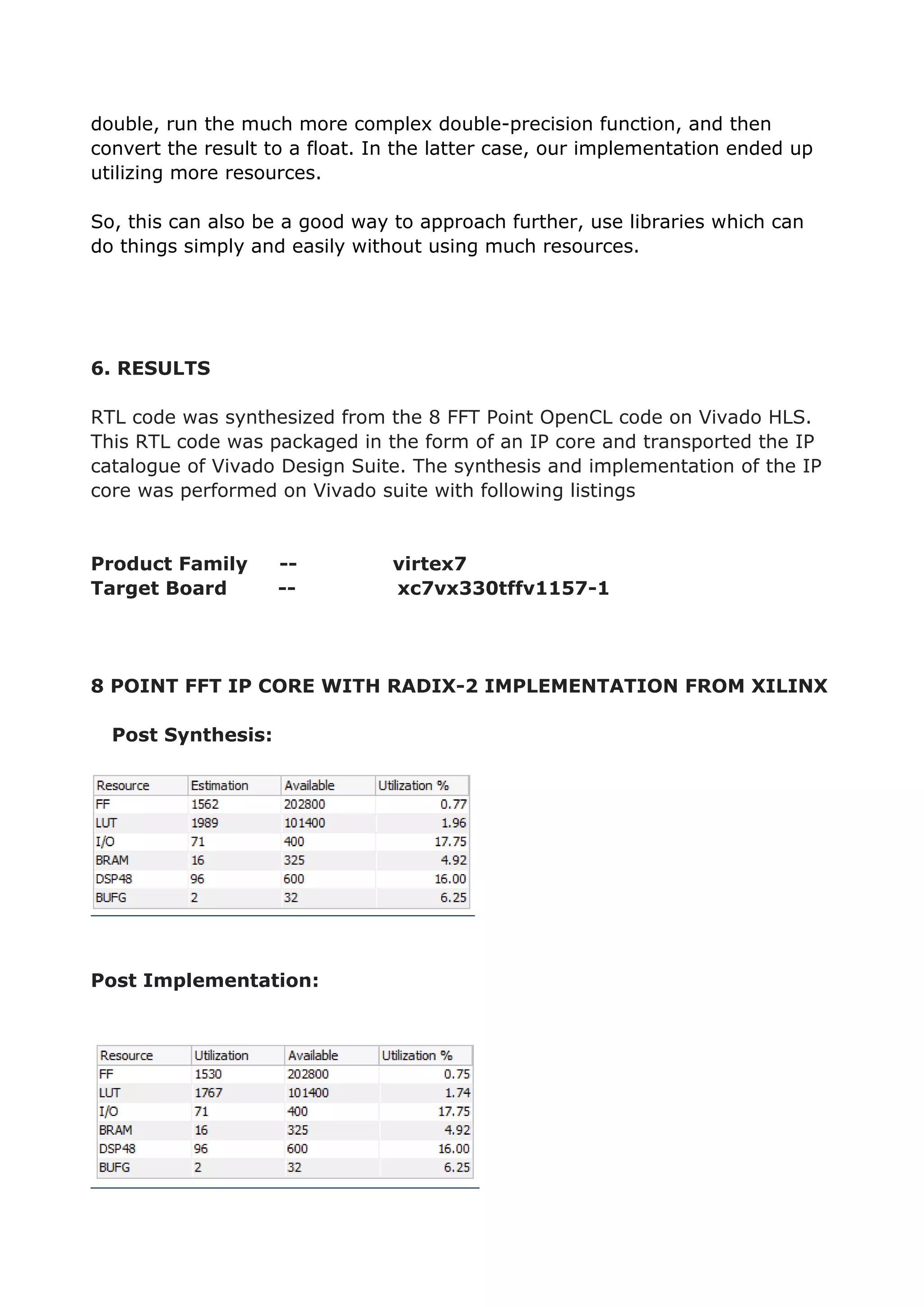 double, run the much more complex double-precision function, and then
convert the result to a float. In the latter case, our implementation ended up
utilizing more resources.
So, this can also be a good way to approach further, use libraries which can
do things simply and easily without using much resources.
6. RESULTS
RTL code was synthesized from the 8 FFT Point OpenCL code on Vivado HLS.
This RTL code was packaged in the form of an IP core and transported the IP
catalogue of Vivado Design Suite. The synthesis and implementation of the IP
core was performed on Vivado suite with following listings
Product Family -- virtex7
Target Board -- xc7vx330tffv1157-1
8 POINT FFT IP CORE WITH RADIX-2 IMPLEMENTATION FROM XILINX
Post Synthesis:
Post Implementation:
 